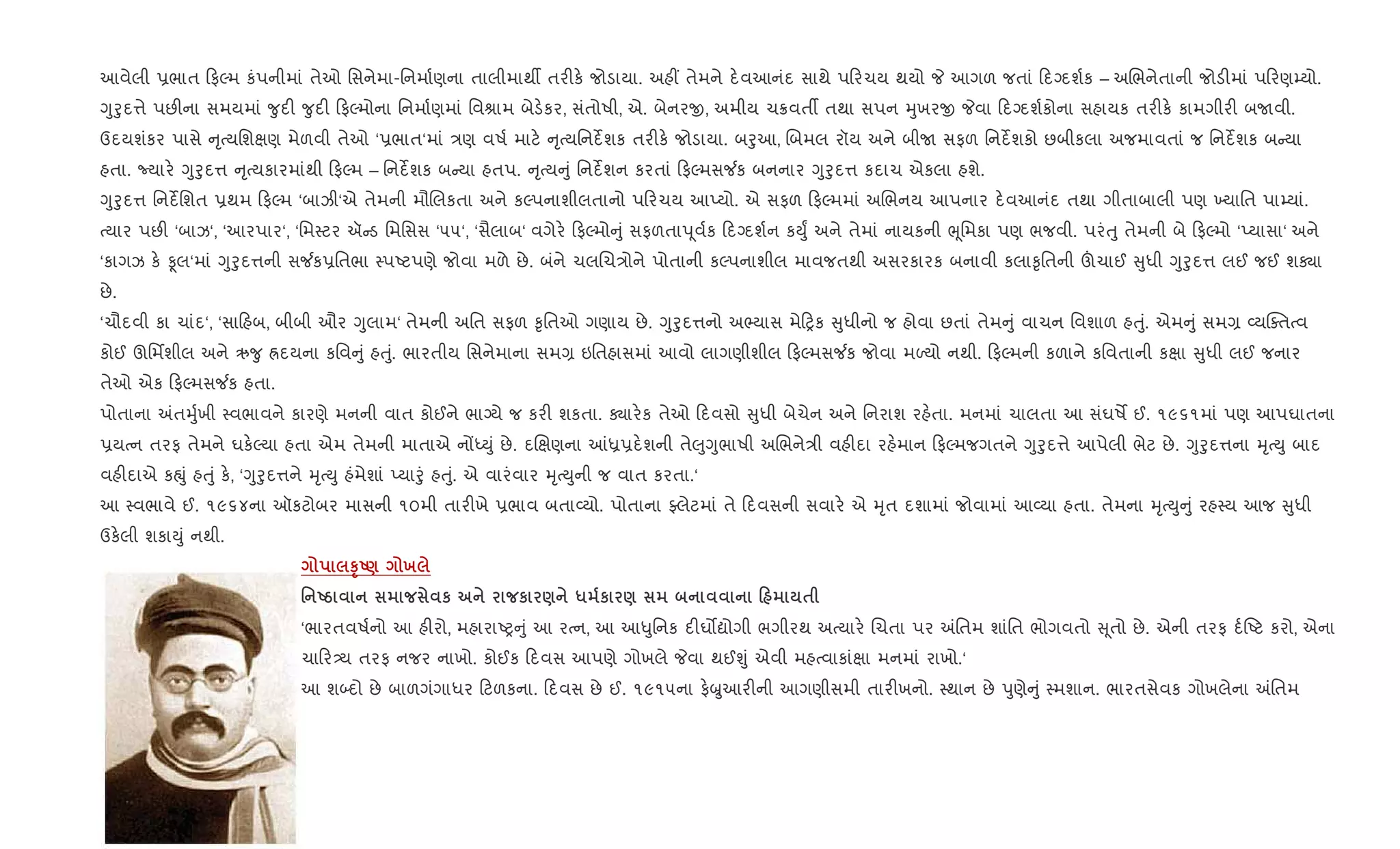 આવેલી 6ભાત ફŽમ કંપનીમાં તેઓ િસનેમા-િનમા+ણના તાલીમાથº તર"ક. જોડાયા. અહ€ તેમને દ.વઆનંદ સાથે પ રચય થયો P આગળ જતાં દŠદશ+ક – અRભનેતાની જોડ"માં પ રણ’યો.
Yુoુદ1ે પછ"ના સમયમાં ?ુદ" ?ુદ" ફŽમોના િનમા+ણમાં િવlામ બેડ.કર, સંતોષી, એ. બેનરx, અમીય ચ8વતº તથા સપન hુખરx Pવા દŠદશ+કોના સહાયક તર"ક. કામગીર" બUવી.
ઉદયશંકર પાસે ૃbયિશkણ મેળવી તેઓ ‘6ભાત‘માં /ણ વષ+ માટ. ૃbયિનદßશક તર"ક. જોડાયા. બoુઆ, Rબમલ રૉય અને બીU સફળ િનદßશકો છબીકલા અજમાવતાં જ િનદßશક બ યા
હતા. Nયાર. Yુoુદ1 ૃbયકારમાંથી ફŽમ – િનદßશક બ યા હતપ. ૃbય ું િનદßશન કરતાં ફŽમસ¼ક બનનાર Yુoુદ1 કદાચ એકલા હશે.
Yુoુદ1 િનદßિશત 6થમ ફŽમ ‘બાઝી‘એ તેમની મૌRલકતા અને કŽપનાશીલતાનો પ રચય આEયો. એ સફળ ફŽમમાં અRભનય આપનાર દ.વઆનંદ તથા ગીતાબાલી પણ ‚યાિત પા’યાં.
bયાર પછ" ‘બાઝ‘, ‘આરપાર‘, ‘િમ4ટર ઍ ડ િમિસસ ‘૫૫‘, ‘સૈલાબ‘ વગેર. ફŽમો ું સફળતાd ૂવ+ક દŠદશ+ન કDુF અને તેમાં નાયકની eૂિમકા પણ ભજવી. પરંuુ તેમની બે ફŽમો ‘Eયાસા‘ અને
‘કાગઝ ક. Ìલ‘માં Yુoુદ1ની સ¼ક6િતભા 4પAટપણે જોવા મળે છે. બંને ચલRચ/ોને પોતાની કŽપનાશીલ માવજતથી અસરકારક બનાવી કલા‰ૃિતની šચાઈ ુધી Yુoુદ1 લઈ જઈ શÄા
છે.
‘ચૌદવી કા ચાંદ‘, ‘સા હબ, બીબી ઔર Yુલામ‘ તેમની અિત સફળ ‰ૃિતઓ ગણાય છે. Yુoુદ1નો અ¢યાસ મે yક ુધીનો જ હોવા છતાં તેમ ું વાચન િવશાળ હuું. એમ ું સમ, 2યCaતbવ
કોઈ ઊિમfશીલ અને ઋ?ુ Üદયના કિવ ું હuું. ભારતીય િસનેમાના સમ, ઇિતહાસમાં આવો લાગણીશીલ ફŽમસ¼ક જોવા મƒયો નથી. ફŽમની કળાને કિવતાની કkા ુધી લઈ જનાર
તેઓ એક ફŽમસ¼ક હતા.
પોતાના =તhુ+ખી 4વભાવને કારણે મનની વાત કોઈને ભાŠયે જ કર" શકતા. Äાર.ક તેઓ દવસો ુધી બેચેન અને િનરાશ રહ.તા. મનમાં ચાલતા આ સંઘષM ઈ. ૧૯૬૧માં પણ આપઘાતના
6યbન તરફ તેમને ઘક.Žયા હતા એમ તેમની માતાએ નjiDું છે. દRkણના ]ê6દ.શની તે}ુYુભાષી અRભને/ી વહ"દા રહ.માન ફŽમજગતને Yુoુદ1ે આપેલી ભેટ છે. Yુoુદ1ના hૃbDુ બાદ
વહ"દાએ કpું હuું ક., ‘Yુoુદ1ને hૃbDુ હંમેશાં Eયાoું હuું. એ વારંવાર hૃbDુની જ વાત કરતા.‘
આ 4વભાવે ઈ. ૧૯૬૪ના ઑકટોબર માસની ૧૦મી તાર"ખે 6ભાવ બતા2યો. પોતાના Åલેટમાં તે દવસની સવાર. એ hૃત દશામાં જોવામાં આ2યા હતા. તેમના hૃbDુ ું રહ4ય આજ ુધી
ઉક.લી શકાDું નથી.
STU) х
' Ug к к ) * к ) 0 $
‘ભારતવષ+નો આ હ"રો, મહારાAy ું આ રbન, આ આ–ુિનક દ"ઘ•ˆોગી ભગીરથ અbયાર. Rચતા પર =િતમ શાંિત ભોગવતો ૂતો છે. એની તરફ દ+Aટ કરો, એના
ચા ર—ય તરફ નજર નાખો. કોઈક દવસ આપણે ગોખલે Pવા થઈÃું એવી મહbવાકાંkા મનમાં રાખો.‘
આ શ•દો છે બાળગંગાધર ટળકના. દવસ છે ઈ. ૧૯૧૫ના ફ.æુઆર"ની આગણીસમી તાર"ખનો. 4થાન છે dુણે ું 4મશાન. ભારતસેવક ગોખલેના =િતમ
 