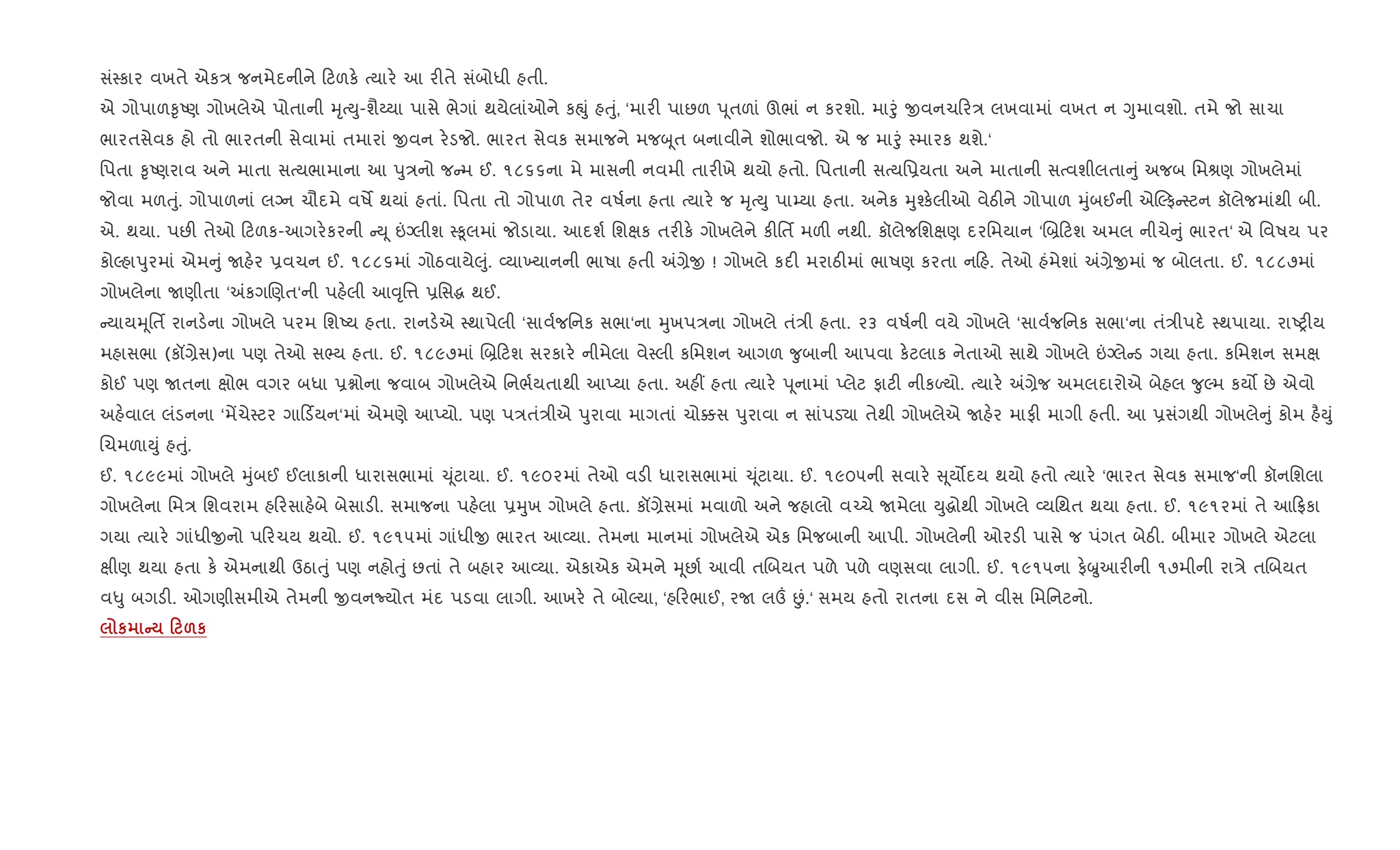 સં4કાર વખતે એક/ જનમેદનીને ટળક. bયાર. આ ર"તે સંબોધી હતી.
એ ગોપાળ‰ૃAણ ગોખલેએ પોતાની hૃbDુ-શૈëયા પાસે ભેગાં થયેલાંઓને કpું હuું, ‘માર" પાછળ d ૂતળાં ઊભાં ન કરશો. માoું xવનચ ર/ લખવામાં વખત ન Yુમાવશો. તમે જો સાચા
ભારતસેવક હો તો ભારતની સેવામાં તમારાં xવન ર.ડજો. ભારત સેવક સમાજને મજz ૂત બનાવીને શોભાવજો. એ જ માoું 4મારક થશે.‘
િપતા ‰ૃAણરાવ અને માતા સbયભામાના આ dુ/નો જ મ ઈ. ૧૮૬૬ના મે માસની નવમી તાર"ખે થયો હતો. િપતાની સbયિ6યતા અને માતાની સbવશીલતા ું અજબ િમlણ ગોખલેમાં
જોવા મળuું. ગોપાળનાં લŠન ચૌદમે વષM થયાં હતાં. િપતા તો ગોપાળ તેર વષ+ના હતા bયાર. જ hૃbDુ પા’યા હતા. અનેક hુ¤ક.લીઓ વેઠ"ને ગોપાળ hુંબઈની એŽફ 4ટન કૉલેજમાંથી બી.
એ. થયા. પછ" તેઓ ટળક-આગર.કરની D ૂ ”Šલીશ 4‰ૂલમાં જોડાયા. આદશ+ િશkક તર"ક. ગોખલેને ક"િતf મળ" નથી. કૉલેજિશkણ દરિમયાન ‘R˜ ટશ અમલ નીચે ું ભારત‘ એ િવષય પર
કોŽહાdુરમાં એમ ું Uહ.ર 6વચન ઈ. ૧૮૮૬માં ગોઠવાયે}ું. 2યા‚યાનની ભાષા હતી =,ેx ! ગોખલે કદ" મરાઠ"માં ભાષણ કરતા ન હ. તેઓ હંમેશાં =,ેxમાં જ બોલતા. ઈ. ૧૮૮૭માં
ગોખલેના Uણીતા ‘=કગRણત‘ની પહ.લી આ;ૃિ1 6િસg થઈ.
યાયhૂિતf રાનડ.ના ગોખલે પરમ િશAય હતા. રાનડ.એ 4થાપેલી ‘સાવ+જિનક સભા‘ના hુખપ/ના ગોખલે તં/ી હતા. ૨૩ વષ+ની વયે ગોખલે ‘સાવ+જિનક સભા‘ના તં/ીપદ. 4થપાયા. રાAy"ય
મહાસભા (કå,ેસ)ના પણ તેઓ સ¢ય હતા. ઈ. ૧૮૯૭માં R˜ ટશ સરકાર. નીમેલા વે4લી કિમશન આગળ ?ુબાની આપવા ક.ટલાક નેતાઓ સાથે ગોખલે ”Šલે ડ ગયા હતા. કિમશન સમk
કોઈ પણ Uતના kોભ વગર બધા 6ãોના જવાબ ગોખલેએ િનભ+યતાથી આEયા હતા. અહ€ હતા bયાર. d ૂનામાં Eલેટ ફાટ" નીકƒયો. bયાર. =,ેજ અમલદારોએ બેહલ ?ુŽમ કય• છે એવો
અહ.વાલ લંડનના ‘મªચે4ટર ગા ડ®યન‘માં એમણે આEયો. પણ પ/તં/ીએ dુરાવા માગતાં ચો¥સ dુરાવા ન સાંપડ›ા તેથી ગોખલેએ Uહ.ર માફ" માગી હતી. આ 6સંગથી ગોખલે ું કોમ હ½Dું
RચમળાDું હuું.
ઈ. ૧૮૯૯માં ગોખલે hુંબઈ ઈલાકાની ધારાસભામાં ‹ ૂંટાયા. ઈ. ૧૯૦૨માં તેઓ વડ" ધારાસભામાં ‹ ૂંટાયા. ઈ. ૧૯૦૫ની સવાર. ૂય•દય થયો હતો bયાર. ‘ભારત સેવક સમાજ‘ની કૉનિશલા
ગોખલેના િમ/ િશવરામ હ રસાહ.બે બેસાડ". સમાજના પહ.લા 6hુખ ગોખલે હતા. કå,ેસમાં મવાળો અને જહાલો વ`ચે Uમેલા Dુgોથી ગોખલે 2યિથત થયા હતા. ઈ. ૧૯૧૨માં તે આ °કા
ગયા bયાર. ગાંધીxનો પ રચય થયો. ઈ. ૧૯૧૫માં ગાંધીx ભારત આ2યા. તેમના માનમાં ગોખલેએ એક િમજબાની આપી. ગોખલેની ઓરડ" પાસે જ પંગત બેઠ". બીમાર ગોખલે એટલા
kીણ થયા હતા ક. એમનાથી ઉઠાuું પણ નહોuું છતાં તે બહાર આ2યા. એકાએક એમને hૂછા+ આવી તRબયત પળે પળે વણસવા લાગી. ઈ. ૧૯૧૫ના ફ.æુઆર"ની ૧૭મીની રા/ે તRબયત
વ–ુ બગડ". ઓગણીસમીએ તેમની xવનNયોત મંદ પડવા લાગી. આખર. તે બોŽયા, ‘હ રભાઈ, રU લ„ Éં.‘ સમય હતો રાતના દસ ને વીસ િમિનટનો.
к C 0 &к
 