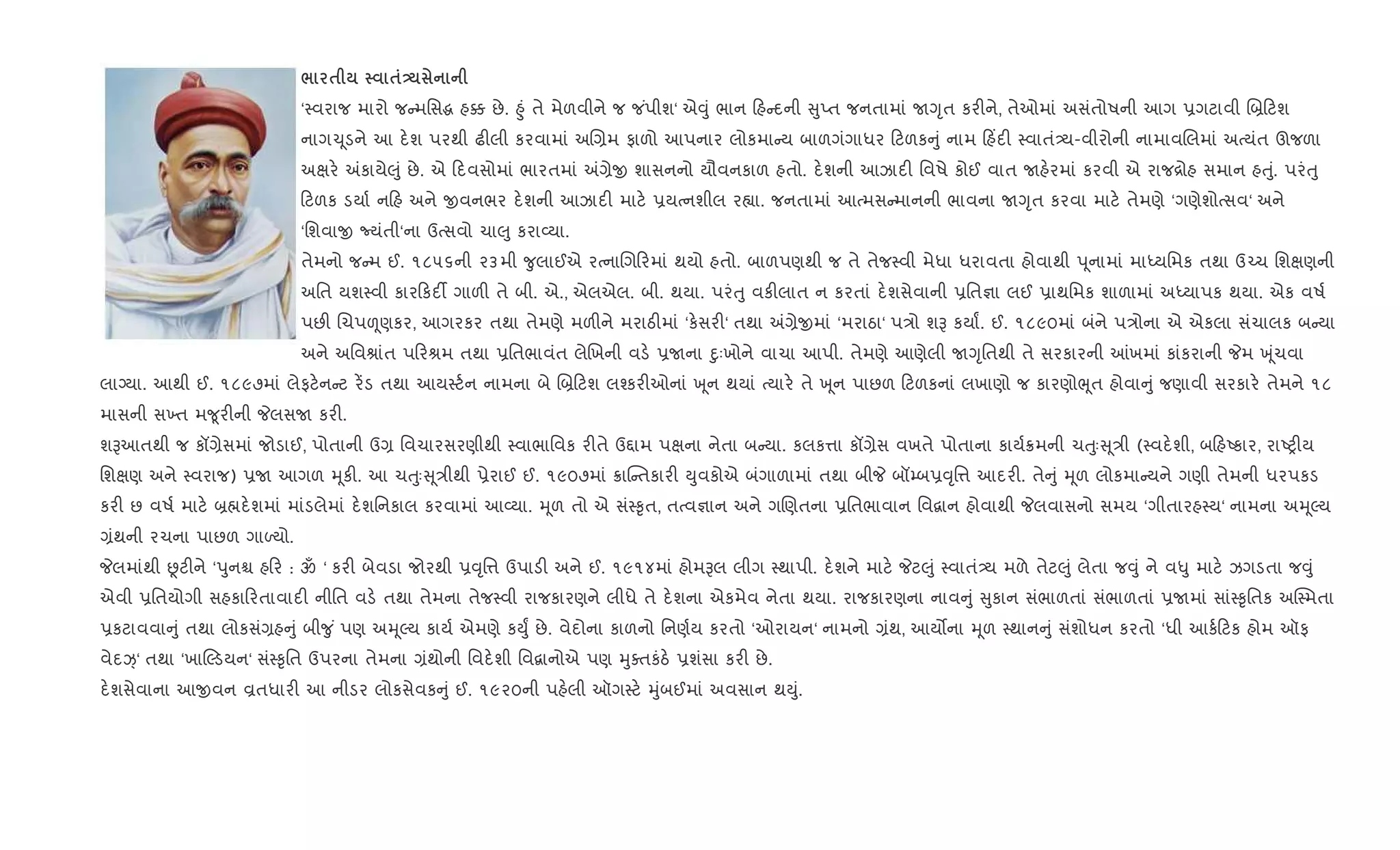 / $ $-
‘4વરાજ મારો જ મિસg હ¥ છે. ²ું તે મેળવીને જ જ ંપીશ‘ એ;ું ભાન હ દની ુEત જનતામાં UYૃત કર"ને, તેઓમાં અસંતોષની આગ 6ગટાવી R˜ ટશ
નાગ‹ ૂડને આ દ.શ પરથી ઢ"લી કરવામાં અR,મ ફાળો આપનાર લોકમા ય બાળગંગાધર ટળક ું નામ હ‘દ" 4વાતં—ય-વીરોની નામાવRલમાં અbયંત ઊજળા
અkર. =કાયે}ું છે. એ દવસોમાં ભારતમાં =,ેx શાસનનો યૌવનકાળ હતો. દ.શની આઝાદ" િવષે કોઈ વાત Uહ.રમાં કરવી એ રાજ[ોહ સમાન હuું. પરંuુ
ટળક ડયા+ ન હ અને xવનભર દ.શની આઝાદ" માટ. 6યbનશીલ ર™ા. જનતામાં આbમસ માનની ભાવના UYૃત કરવા માટ. તેમણે ‘ગણેશોbસવ‘ અને
‘િશવાx Nયંતી‘ના ઉbસવો ચા}ુ કરા2યા.
તેમનો જ મ ઈ. ૧૮૫૬ની ૨૩મી ?ુલાઈએ રbનાRગ રમાં થયો હતો. બાળપણથી જ તે તેજ4વી મેધા ધરાવતા હોવાથી d ૂનામાં માiયિમક તથા ઉ`ચ િશkણની
અિત યશ4વી કાર કદ¡ ગાળ" તે બી. એ., એલએલ. બી. થયા. પરંuુ વક"લાત ન કરતાં દ.શસેવાની 6િત¶ા લઈ 6ાથિમક શાળામાં અiયાપક થયા. એક વષ+
પછ" Rચપìણકર, આગરકર તથા તેમણે મળ"ને મરાઠ"માં ‘ક.સર"‘ તથા =,ેxમાં ‘મરાઠા‘ પ/ો શB કયાF. ઈ. ૧૮૯૦માં બંને પ/ોના એ એકલા સંચાલક બ યા
અને અિવlાંત પ રlમ તથા 6િતભાવંત લેRખની વડ. 6Uના nુઃખોને વાચા આપી. તેમણે આણેલી UYૃિતથી તે સરકારની ]ખમાં કાંકરાની Pમ q ૂંચવા
લાŠયા. આથી ઈ. ૧૮૯૭માં લેફટ.ન ટ ર¾ડ તથા આય4ટ+ન નામના બે R˜ ટશ લ¤કર"ઓનાં q ૂન થયાં bયાર. તે q ૂન પાછળ ટળકનાં લખાણો જ કારણોeૂત હોવા ું જણાવી સરકાર. તેમને ૧૮
માસની સ‚ત મ?ૂર"ની PલસU કર".
શBઆતથી જ કå,ેસમાં જોડાઈ, પોતાની ઉ, િવચારસરણીથી 4વાભાિવક ર"તે ઉ£ામ પkના નેતા બ યા. કલક1ા કå,ેસ વખતે પોતાના કાય+8મની ચuુઃ ૂ/ી (4વદ.શી, બ હAકાર, રાAy"ય
િશkણ અને 4વરાજ) 6U આગળ hૂક". આ ચuુઃ ૂ/ીથી 6ેરાઈ ઈ. ૧૯૦૭માં 8ાC તકાર" Dુવકોએ બંગાળામાં તથા બીP બå’બ6;ૃિ1 આદર". તે ું hૂળ લોકમા યને ગણી તેમની ધરપકડ
કર" છ વષ+ માટ. ˜×દ.શમાં માંડલેમાં દ.શિનકાલ કરવામાં આ2યા. hૂળ તો એ સં4‰ૃત, તbવ¶ાન અને ગRણતના 6િતભાવાન િવ‡ાન હોવાથી Pલવાસનો સમય ‘ગીતારહ4ય‘ નામના અhૂŽય
,ંથની રચના પાછળ ગાƒયો.
Pલમાંથી Ùટ"ને ‘dુનµ હ ર : ૐ ‘ કર" બેવડા જોરથી 6;ૃિ1 ઉપાડ" અને ઈ. ૧૯૧૪માં હોમBલ લીગ 4થાપી. દ.શને માટ. Pટ}ું 4વાતં—ય મળે તેટ}ું લેતા જ;ું ને વ–ુ માટ. ઝગડતા જ;ું
એવી 6િતયોગી સહકા રતાવાદ" નીિત વડ. તથા તેમના તેજ4વી રાજકારણને લીધે તે દ.શના એકમેવ નેતા થયા. રાજકારણના નાવ ું ુકાન સંભાળતાં સંભાળતાં 6Uમાં સાં4‰ૃિતક અC4મતા
6કટાવવા ું તથા લોકસં,હ ું બી?ુ ં પણ અhૂŽય કાય+ એમણે કDુF છે. વેદોના કાળનો િનણ+ય કરતો ‘ઓરાયન‘ નામનો ,ંથ, આય•ના hૂળ 4થાન ું સંશોધન કરતો ‘ધી આક+ ટક હોમ ઑફ
વેદí્‘ તથા ‘ખાŽડયન‘ સં4‰ૃિત ઉપરના તેમના ,ંથોની િવદ.શી િવ‡ાનોએ પણ hુaતકંઠ. 6શંસા કર" છે.
દ.શસેવાના આxવન Èતધાર" આ નીડર લોકસેવક ું ઈ. ૧૯૨૦ની પહ.લી ઑગ4ટ. hુંબઈમાં અવસાન થDું.
 