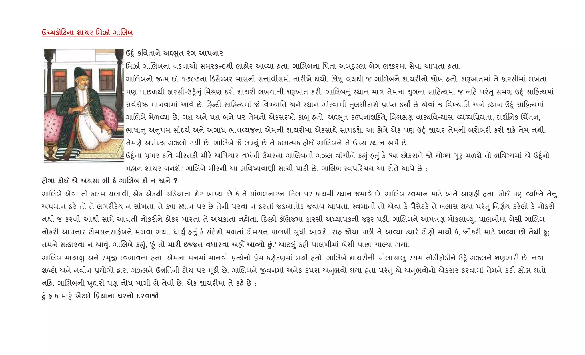 dŒ1к 0 ш ' k .
dD4 к' $ •¨8$
િમઝા+ ગાRલબના વડવાઓ સમરક દથી લાહોર આ2યા હતા. ગાRલબના િપતા અબnુŽલા બેગ લ¤કરમાં સેવા આપતા હતા.
ગાRલબનો જ મ ઈ. ૧૭૯૭ના ડસે’બર માસની સ1ાવીસમી તાર"ખે થયો. િશÃુ વયથી જ ગાRલબને શાયર"નો શોખ હતો. શBઆતમાં તે ફારસીમાં લખતા
પણ પાછળથી ફારસી-ઉnૂ+ ું િમlણ કર" શાયર" લખવાની શBઆત કર". ગાRલબ ું 4થાન મા/ તેમના Dુગના સા હbયમાં જ ન હ પરંuુ સમ, ઉnૂ+ સા હbયમાં
સવ+lેAઠ માનવામાં આવે છે. હ દ" સા હbયમાં P િવ‚યાિત અને 4થાન ગો4વામી uુલસીદાસે 6ાEત કયાF છે એવાં જ િવ‚યાિત અને 4થાન ઉnૂ+ સા હbયમાં
ગાRલબે મેળ2યાં છે. ગˆ અને પˆ બંને પર તેમનો એકસરખો કાz ૂ હતો. અ£eૂત કŽપનાશCaત, િવલkણ વાÄિવ યાસ, 2યંŠયિ6યતા, દાશ+િનક Rચ‘તન,
ભાષા ું અ ુપમ સ¹દય+ અને અગાધ ભાવ2યંજના એમની શાયર"માં એકસાથે સાંપડશે. આ kે/ે એક પણ ઉnૂ+ શાયર તેમની બરોબર" કર" શક. તેમ નથી.
તેમણે અસં‚ય ગઝલો રચી છે. ગાRલબે P લ‚Dું છે તે કલાbમક હોઈ ગાRલબને તે ઉ`ચ 4થાન અપM છે.
ઉnૂ+ના 6ખર કિવ મીરતક" મીર. અRગયાર વષ+ની „મરના ગાRલબની ગઝલ વાંચીને કpું હuું ક. ‘આ છોકરાને જો યોŠય Yુoુ મળશે તો ભિવAયમાં એ ઉnૂ+નો
મહાન શાયર બનશે.‘ ગાRલબે મીરની આ ભિવAયવાણી સાચી પાડ" છે. ગાRલબ 4વપ રચય આ ર"તે આપે છે :
к @ e / к . к N ?
ગાRલબે એવી તો કલમ ચલાવી, એક એકથી ચ ડયાતા શેર આEયા છે ક. તે સાંભળનારના દલ પર કાયમી 4થાન જમાવે છે. ગાRલબ 4વમાન માટ. અિત આ,હ" હતા. કોઈ પણ 2યCaત તે ું
અપમાન કર. તો તે લગર"ક.ય ન સાંખતા, તે Äા 4થાન પર છે તેની પરવા ન કરતાં જડબાતોડ જવાબ આપતા. 4વમાની તો એવા ક. પૈસેટક. તે ખલાસ થયા પરંuુ િનણ+ય કર.લો ક. નોકર"
નથી જ કરવી, આથી સામે આવતી નોકર"ને ઠોકર મારતાં તે અચકાતા નહોતા. દŽહ" કૉલેજમાં ફારસી અiયાપકની જBર પડ". ગાRલબને આમં/ણ મોકલા2Dું. પાલખીમાં બેસી ગાRલબ
નોકર" આપનાર ટોમસનસાહ.બને મળવા ગયા. ધાDુF હuું ક. સંદ.શો મળતાં ટોમસન પાલખી ુધી આવશે. રાહ જોયા પછ" તે આ2યા bયાર. ટોણો માય• ક., ‘ к F L : $; l8;
$ к Š8. . к”8, ‘l8 $ F 6n $ * W L •.‘ આટ}ું કહ" પાલખીમાં બેસી પાછા ચાŽયા ગયા.
ગાRલબ માયા| અને રhૂx 4વભાવના હતા. એમના મનમાં માનવી 6bયેનો 6ેમ કણેકણમાં ભય• હતો. ગાRલબે શાયર"ની ચીલાચા}ુ રસમ તોડ"ફોડ"ને ઉnૂ+ ગઝલને શણગાર" છે. નવા
શ•દો અને નવીન 6યોગો ‡ારા ગઝલને ઉrિતની ટોચ પર hૂક" છે. ગાRલબને xવનમાં અનેક કપરા અ ુભવો થયા હતા પરંuુ એ અ ુભવોનો એકરાર કરવામાં તેમને કદ" kોભ થતો
ન હ. ગાRલબની qુ£ાર" પણ નjધ માગી લે તેવી છે. એક શાયર"માં તે કહ. છે :
l8 к f8 e '- u
 