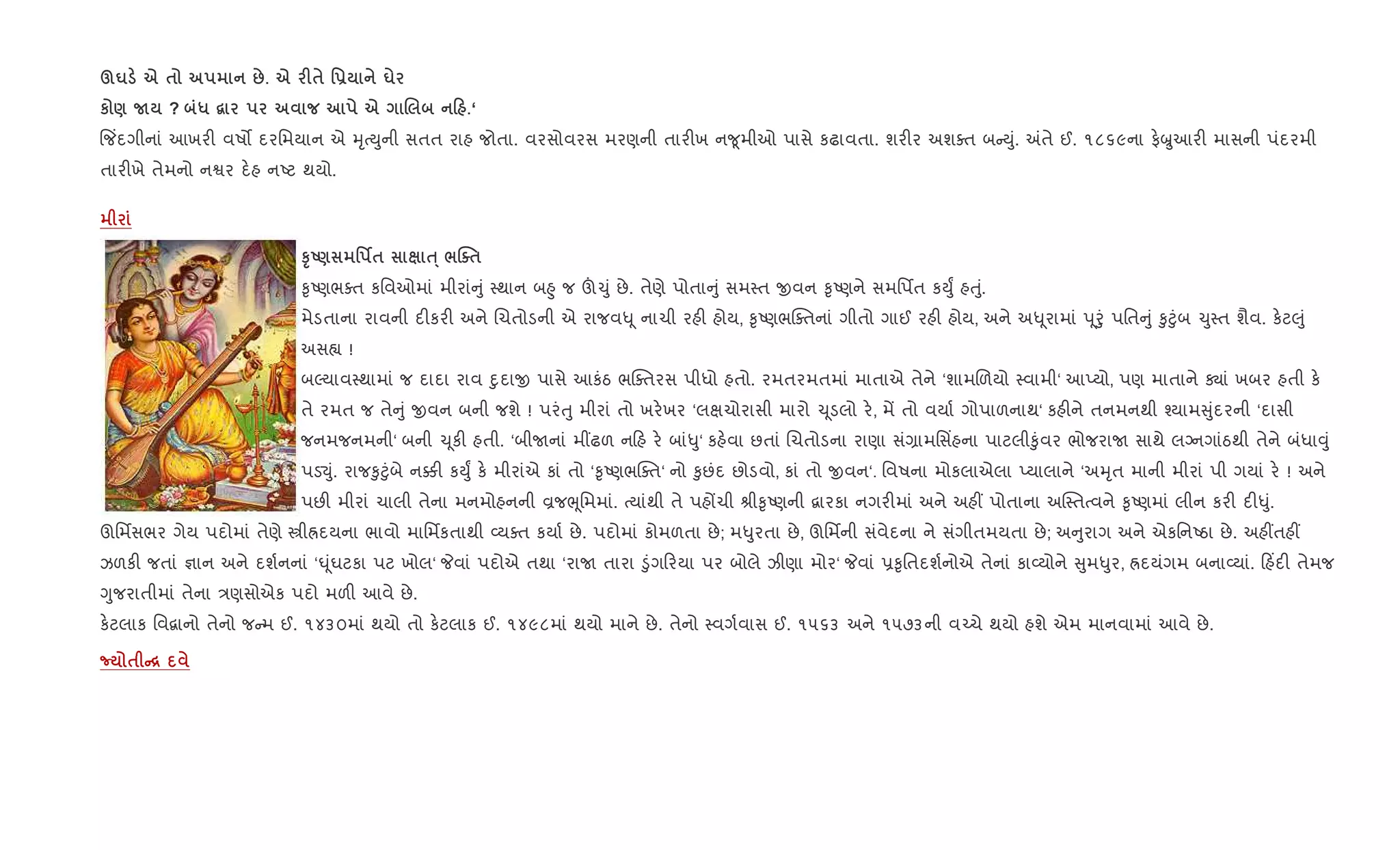 §u e $ :. e F$ '- u
к ) N ? * “ e . 0 .‘
{જ‘દગીનાં આખર" વષ• દરિમયાન એ hૃbDુની સતત રાહ જોતા. વરસોવરસ મરણની તાર"ખ ન?ૂમીઓ પાસે કઢાવતા. શર"ર અશaત બ Dું. =તે ઈ. ૧૮૬૯ના ફ.æુઆર" માસની પંદરમી
તાર"ખે તેમનો નSર દ.હ નAટ થયો.
STU) ' ¢$ ƒ· /jo$
‰ૃAણભaત કિવઓમાં મીરાં ું 4થાન બ²ુ જ š‹ું છે. તેણે પોતા ું સમ4ત xવન ‰ૃAણને સમિપfત કDુF હuું.
મેડતાના રાવની દ"કર" અને Rચતોડની એ રાજવ– ૂ નાચી રહ" હોય, ‰ૃAણભCaતનાં ગીતો ગાઈ રહ" હોય, અને અ– ૂરામાં d ૂoું પિત ું ‰ુ§ુંબ ‹ુ4ત શૈવ. ક.ટ}ું
અસ™ !
બŽયાવ4થામાં જ દાદા રાવ nુદાx પાસે આકંઠ ભCaતરસ પીધો હતો. રમતરમતમાં માતાએ તેને ‘શામRળયો 4વામી‘ આEયો, પણ માતાને Äાં ખબર હતી ક.
તે રમત જ તે ું xવન બની જશે ! પરંuુ મીરાં તો ખર.ખર ‘લkચોરાસી મારો ‹ ૂડલો ર., મª તો વયા+ ગોપાળનાથ‘ કહ"ને તનમનથી ¤યામ ુંદરની ‘દાસી
જનમજનમની‘ બની ‹ ૂક" હતી. ‘બીUનાં મ€ઢળ ન હ ર. બાં–ુ‘ કહ.વા છતાં Rચતોડના રાણા સં,ામિસ‘હના પાટલી‰ુંવર ભોજરાU સાથે લŠનગાંઠથી તેને બંધા;ું
પડ¬ું. રાજ‰ુ§ુંબે ન¥" કDુF ક. મીરાંએ કાં તો ‘‰ૃAણભCaત‘ નો ‰ુછંદ છોડવો, કાં તો xવન‘. િવષના મોકલાએલા Eયાલાને ‘અhૃત માની મીરાં પી ગયાં ર. ! અને
પછ" મીરાં ચાલી તેના મનમોહનની Èજeૂિમમાં. bયાંથી તે પહjચી lી‰ૃAણની ‡ારકા નગર"માં અને અહ€ પોતાના અC4તbવને ‰ૃAણમાં લીન કર" દ"–ું.
ઊિમfસભર ગેય પદોમાં તેણે tીÜદયના ભાવો માિમfકતાથી 2યaત કયા+ છે. પદોમાં કોમળતા છે; મ–ુરતા છે, ઊિમfની સંવેદના ને સંગીતમયતા છે; અ ુરાગ અને એકિનAઠા છે. અહ€તહ€
ઝળક" જતાં ¶ાન અને દશ+નનાં ‘· ૂંઘટકા પટ ખોલ‘ Pવાં પદોએ તથા ‘રાU તારા •ુંગ રયા પર બોલે ઝીણા મોર‘ Pવાં 6‰ૃિતદશ+નોએ તેનાં કા2યોને ુમ–ુર, Üદયંગમ બના2યાં. હ‘દ" તેમજ
Yુજરાતીમાં તેના /ણસોએક પદો મળ" આવે છે.
ક.ટલાક િવ‡ાનો તેનો જ મ ઈ. ૧૪૩૦માં થયો તો ક.ટલાક ઈ. ૧૪૯૮માં થયો માને છે. તેનો 4વગ+વાસ ઈ. ૧૫૬૩ અને ૧૫૭૩ની વ`ચે થયો હશે એમ માનવામાં આવે છે.
¡ $ C[
 