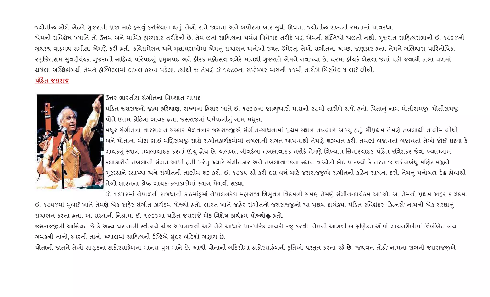 Nયોતી [ બોલે એટલે Yુજરાતી 6U માટ. હસ;ું ફર{જયાત થuું. તેઓ રાતે Uગતા અને બપોરના બાર ુધી šઘતા. Nયોતી [ શ•દની રમતામાં પાવરધા.
એમની સિવશેષ ‚યાિત તો ઉ1મ અને માિમfક હા4યકાર તર"ક.ની છે. તેમ છતાં સા હbયના મમ+¶ િવવેચક તર"ક. પણ એમની શCaતઓ અછતી નથી. Yુજરાત સા હbયસભાની ઈ. ૧૯૩૪ની
,ંથ4થ વાîમય સમીkા એમણે કર" હતી. કિવસંમેલન અને hુશાયરાઓમાં એમ ું સંચાલન અનોખી રંગત ઉમેરuું. તેઓ સંગીતના અ`છા Uણકાર હતા. તેમને ગRલયારા પા રતોિષક,
રણ{જતરામ ુવણ+ચં[ક, Yુજરાતી સા હbય પ રષદ ું 6hુખપદ અને હ"રક મહોbસવ વગેર. માનથી Yુજરાતે એમને નવાNયા છે. ઘરમાં હ€ચક. બેસવા જતાં પડ" જવાથી ડાબા પગમાં
થયેલા અC4થભંગથી તેમને હૉC4પટલમાં દાખલ કરવા પડ.લા. bયાંથી જ તેમણે ઈ ૧૯૮૦ના સEટ.’બર માસની ૧૧મી તાર"ખે Rચરિવદાય લઈ લીધી.
0 $
d¤ / $ $ ' 9 $ к
પં ડત જસરાજનો જ મ હ રયાણા રાNયના હસાર ખાતે ઈ. ૧૯૩૦ના U Dુઆર" માસની ૨૮મી તાર"ખે થયો હતો. િપતા ું નામ મોતીરામx. મોતીરામx
પોતે ઉ1મ કો ટના ગાયક હતા. જસરાજનાં ધમ+પbની ું નામ મ–ુરા.
મ–ુર સંગીતના વારસાગત સં4કાર મેળવનાર જસરાજxએ સંગીત-સાધનામાં 6થમ 4થાન તબલાને આEDું હuું. સૌ6થમ તેમણે તબલાથી તાલીમ લીધી
અને પોતાના મોટા ભાઈ મRણરામx સાથે સંગીતકાય+8મોમાં તબલાંની સંગત આપવાથી તેમણે શBઆત કર". તબલાં બUવતાં બUવતાં તેઓ જોઈ શÄા ક.
ગાયક ું 4થાન તબલાવાદક કરતાં š‹ું હોય છે. અલબ1 નીવડ.લા તબલાવાદક તર"ક. તેમણે િવ‚યાત િસતારવાદક પં ડત રિવશંકર Pવા ‚યાતનામ
કલાકારોને તબલાની સંગત આપી હતી પરંuુ Nયાર. સંગીતકાર અને તબલાવાદકના 4થાન વ`ચેનો ભેદ પાર‚યો ક. તરત જ વડ"લબં–ુ મRણરામxને
Yુoુ4થાને 4થાEયા અને સંગીતની તાલીમ શB કર". ઈ. ૧૯૪૫ થી કર" દસ વષ+ માટ. જસરાજxએ સંગીતની ક ઠન સાધના કર". તેમ ું મનોબળ દ+ઢ હોવાથી
તેઓ ભારતના lેAઠ ગાયક-કલાકારોમાં 4થાન મેળવી શÄા.
ઈ. ૧૯૫૨માં નેપાળની રાજધાની કાઠમાં•ુમાં નેપાલનર.શ મહારાU િ/eુવન િવ8મની સમk તેમણે સંગીત-કાય+8મ આEયો. આ તેમનો 6થમ Uહ.ર કાય+8મ.
ઈ. ૧૯૫૪માં hુંબઈ ખાતે તેમણે એક Uહ.ર સંગીત-કાય+8મ યોNયો હતો. ભારત ખાતે Uહ.ર સંગીતનો જસરાજxનો આ 6થમ કાય+8મ. પં ડત રિવશંકર ‘ ક નર"‘ નામની એક સં4થા ું
સંચાલન કરતા હતા. આ સં4થાની િનlામાં ઈ. ૧૯૬૩માં પં ડત જસરાP એક િવશેષ કાય+8મ યોNયો� હતો.
જસરાજxની આિસયત છે ક. અ ય ઘરાનાની 4વીકાય+ ચીજ અપનાવવી અને તેને આધાર. પારંપ રક ગાયક" ર?ૂ કરવી. તેમની આગવી લાkRણકતાઓમાં ગાયનશૈલીમાં િવલંRબત લય,
ગમકની તાનો, 4વરની તાનો, ‚યાલમાં સા હbયની દ+Aટએ ુંદર બં દશો ગણાય છે.
પોતાની Uતને તેઓ સાણંદના ઠાકોરસાહ.બના માનસ-dુ/ માને છે. આથી પોતાની બં દસોમાં ઠાકોરસાહ.બની ‰ૃિતઓ 64uુત કરતા રહ. છે. ‘જયવંત તોડ"‘ નામના રાગની જસરાજxએ
 