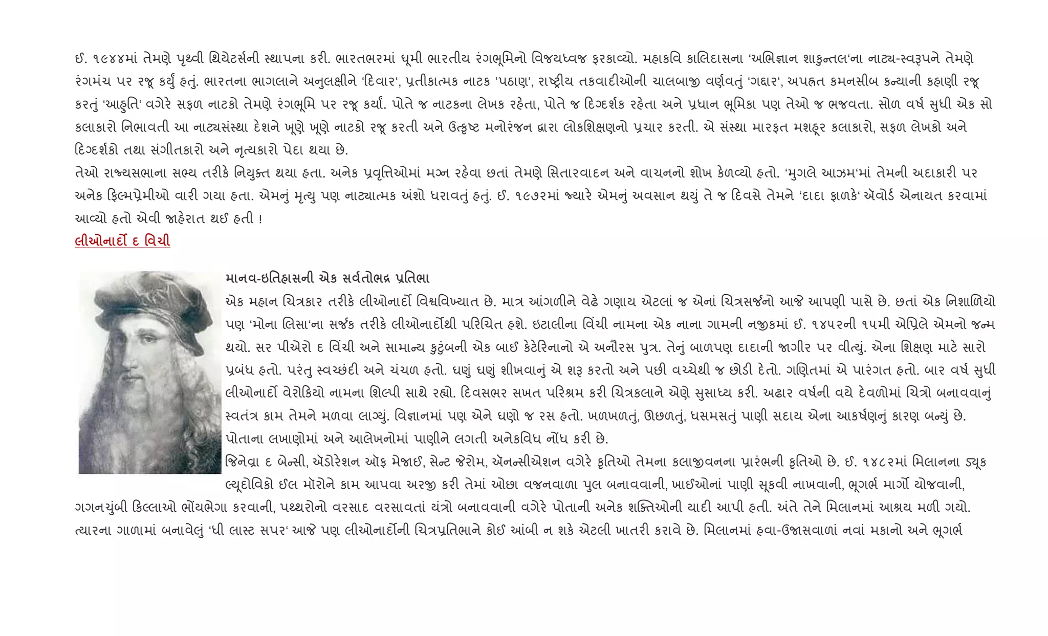 ઈ. ૧૯૪૪માં તેમણે dૃwવી િથયેટસ+ની 4થાપના કર". ભારતભરમાં · ૂમી ભારતીય રંગeૂિમનો િવજયiવજ ફરકા2યો. મહાકિવ કાRલદાસના ‘અRભ¶ાન શા‰ુ તલ‘ના નાટ¸-4વBપને તેમણે
રંગમંચ પર ર?ૂ કDુF હuું. ભારતના ભાગલાને અ ુલkીને ‘ દવાર‘, 6તીકાbમક નાટક ‘પઠાણ‘, રાAy"ય તકવાદ"ઓની ચાલબાx વણ+વuું ‘ગ£ાર‘, અપÜત કમનસીબ ક યાની કહાણી ર?ૂ
કરuું ‘આ²ુિત‘ વગેર. સફળ નાટકો તેમણે રંગeૂિમ પર ર?ૂ કયાF. પોતે જ નાટકના લેખક રહ.તા, પોતે જ દŠદશ+ક રહ.તા અને 6ધાન eૂિમકા પણ તેઓ જ ભજવતા. સોળ વષ+ ુધી એક સો
કલાકારો િનભાવતી આ નાટ¸સં4થા દ.શને q ૂણે q ૂણે નાટકો ર?ૂ કરતી અને ઉb‰ૃAટ મનોરંજન ‡ારા લોકિશkણનો 6ચાર કરતી. એ સં4થા મારફત મશ²ૂર કલાકારો, સફળ લેખકો અને
દŠદશ+કો તથા સંગીતકારો અને ૃbયકારો પેદા થયા છે.
તેઓ રાNયસભાના સ¢ય તર"ક. િનDુaત થયા હતા. અનેક 6;ૃિ1ઓમાં મŠન રહ.વા છતાં તેમણે િસતારવાદન અને વાચનનો શોખ ક.ળ2યો હતો. ‘hુગલે આઝમ‘માં તેમની અદાકાર" પર
અનેક ફŽમ6ેમીઓ વાર" ગયા હતા. એમ ું hૃbDુ પણ નાટ¸ાbમક =શો ધરાવuું હuું. ઈ. ૧૯૭૨માં Nયાર. એમ ું અવસાન થDું તે જ દવસે તેમને ‘દાદા ફાળક.‘ ઍવોડ+ એનાયત કરવામાં
આ2યો હતો એવી Uહ.રાત થઈ હતી !
7 z ' 1
-6'$ eк $ /[ -'$/
એક મહાન Rચ/કાર તર"ક. લીઓનાદ• િવSિવ‚યાત છે. મા/ ]ગળ"ને વેઢ. ગણાય એટલાં જ એનાં Rચ/સ¼નો આP આપણી પાસે છે. છતાં એક િનશાRળયો
પણ ‘મોના Rલસા‘ના સ¼ક તર"ક. લીઓનાદ•થી પ રRચત હશે. ઇટાલીના િવ‘ચી નામના એક નાના ગામની નxકમાં ઈ. ૧૪૫૨ની ૧૫મી એિ6લે એમનો જ મ
થયો. સર પીએરો દ િવ‘ચી અને સામા ય ‰ુ§ુંબની એક બાઈ ક.ટ. રનાનો એ અનૌરસ dુ/. તે ું બાળપણ દાદાની Uગીર પર વીbDું. એના િશkણ માટ. સારો
6બંધ હતો. પરંuુ 4વ`છંદ" અને ચંચળ હતો. ઘ«ું ઘ«ું શીખવા ું એ શB કરતો અને પછ" વ`ચેથી જ છોડ" દ.તો. ગRણતમાં એ પારંગત હતો. બાર વષ+ ુધી
લીઓનાદ• વેરો કયો નામના િશŽપી સાથે ર™ો. દવસભર સખત પ રlમ કર" Rચ/કલાને એણે ુસાiય કર". અઢાર વષ+ની વયે દ.વળોમાં Rચ/ો બનાવવા ું
4વતં/ કામ તેમને મળવા લાŠDું. િવ¶ાનમાં પણ એને ઘણો જ રસ હતો. ખળખળuું, ઊછળuું, ધસમસuું પાણી સદાય એના આકષ+ણ ું કારણ બ Dું છે.
પોતાના લખાણોમાં અને આલેખનોમાં પાણીને લગતી અનેકિવધ નjધ કર" છે.
{જનેÈા દ બે સી, ઍડોર.શન ઑફ મેUઈ, સે ટ Pરોમ, ઍન સીએશન વગેર. ‰ૃિતઓ તેમના કલાxવનના 6ારંભની ‰ૃિતઓ છે. ઈ. ૧૪૮૨માં િમલાનના ડ¬ ૂક
ŽD ૂદોિવકો ઈલ મૉરોને કામ આપવા અરx કર" તેમાં ઓછા વજનવાળા dુલ બનાવવાની, ખાઈઓનાં પાણી ૂકવી નાખવાની, eૂગભ+ માગ• યોજવાની,
ગગન‹ુંબી કŽલાઓ ભjયભેગા કરવાની, પwથરોનો વરસાદ વરસાવતાં યં/ો બનાવવાની વગેર. પોતાની અનેક શCaતઓની યાદ" આપી હતી. =તે તેને િમલાનમાં આlય મળ" ગયો.
bયારના ગાળામાં બનાવે}ું ‘ધી લા4ટ સપર‘ આP પણ લીઓનાદ•ની Rચ/6િતભાને કોઈ ]બી ન શક. એટલી ખાતર" કરાવે છે. િમલાનમાં હવા-ઉUસવાળાં નવાં મકાનો અને eૂગભ+
 
