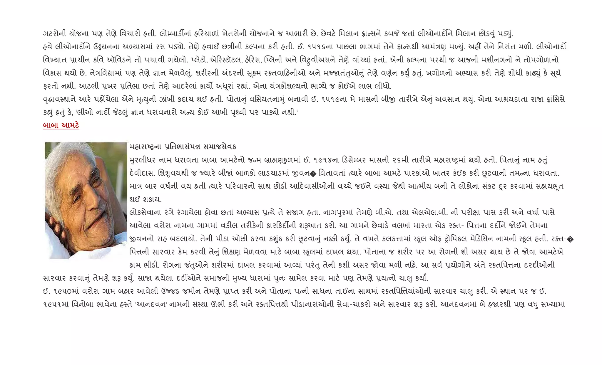 ગટરોની યોજના પણ તેણે િવચાર" હતી. લો’બાડ¡નાં હ રયાળાં ખેતરોની યોજનાને જ આભાર" છે. છેવટ. િમલાન °ા સને કબP જતાં લીઓનાદ•ને િમલાન છોડ;ું પડ¬ું.
હવે લીઓનાદ•ને ઉðયનના અ¢યાસમાં રસ પડ›ો. તેણે હવાઈ છ/ીની કŽપના કર" હતી. ઈ. ૧૫૧૬ના પાછલા ભાગમાં તેને °ા સથી આમં/ણ મƒDું. અહ€ તેને િનરાંત મળ". લીઓનાદ•
િવ‚યાત 6ાચીન કિવ ઑિવડને તો પચાવી ગયેલો. Eલેટો, એ ર4ટૉટલ, હ. રસ, “Eલની અને િવñવીઅસને તેણે વાં`યાં હતાં. એની કŽપના પરથી જ આજની મશીનગનો ને તોપગોળાનો
િવકાસ થયો છે. ને/િવˆામાં પણ તેણે ¶ાન મેળવે}ું. શર"રની =દરની ૂ7મ રaતવા હનીઓ અને મcUતંuુઓ ું તેણે વણ+ન કDુF હuું. ખગોળનો અ¢યાસ કર" તેણે શોધી કાઢŒું ક. ૂય+
ફરતો નથી. આટલી 6ખર 6િતભા છતાં તેણે આદર.લાં કાય• અ– ૂરાં ર™ાં. એના યં/કૌશŽયનો ભાŠયે જ કોઈએ લાભ લીધો.
;ૃgાવ4થાને આર. પહjચેલા એને hૃbDુની ઝાંખી કદાચ થઈ હતી. પોતા ું વિસયતનાhું બનાવી ઈ. ૧૫૧૯ના મે માસની બીx તાર"ખે એ ું અવસાન થDું. એના આlયદાતા રાU °ાંિસસે
કpું હuું ક., ‘લીઓ નાદ• Pટ}ું ¶ાન ધરાવનારો અ ય કોઈ આખી dૃwવી પર પાÄો નથી.‘
UP -'$/ y к
hુરલીધર નામ ધરાવતા બાબા આમટ.નો જ મ ˜ા×ણ‰ુળમાં ઈ. ૧૯૧૪ના ડસે’બર માસની ૨૬મી તાર"ખે મહારાAyમાં થયો હતો. િપતા ું નામ હuું
દ.વીદાસ. િશÃુવયથી જ Nયાર. બીUં બાળકો લાડચાડમાં xવન� િવતાવતાં bયાર. બાબા આમટ. પારકાંઓ ખાતર કંઈક કર" Ùટવાની તમ ના ધરાવતા.
મા/ બાર વષ+ની વય હતી bયાર. પ રવારનો સાથ છોડ" આ દવાસીઓની વ`ચે જઈને વ4યા Pથી આbમીય બની તે લોકોનાં સંકટ nૂર કરવામાં સહાયeૂત
થઈ શકાય.
લોકસેવાના રંગે રંગાયેલા હોવા છતાં અ¢યાસ 6bયે તે સUગ હતા. નાગdુરમાં તેમણે બી.એ. તથા એલએલ.બી. ની પર"kા પાસ કર" અને વધા+ પાસે
આવેલા વરોરા નામના ગામમાં વક"લ તર"ક.ની કાર કદ¡ની શBઆત કર". આ ગામને છેવાડ. વલખાં મારતા એક રaત- િપ1ના દદ¡ને જોઈને તેમના
xવનનો રાહ બદલાયો. તેની પીડા ઓછ" કરવા કÃુંક કર" Ùટવા ું ન¥" કDુF. તે વખતે કલક1ામાં 4‰ૂલ ઑફ yોિપકલ મે ડિસન નામની 4‰ૂલ હતી. રaત-�
િપ1ની સારવાર ક.મ કરવી તે ું િશkણ મેળવવા માટ. બાબા 4‰ૂલમાં દાખલ થયા. પોતાના જ શર"ર પર આ રોગની શી અસર થાય છે તે જોવા આમટ.એ
હામ ભીડ". રોગના જ ંuુઓને શર"રમાં દાખલ કરવામાં આ2યાં પરંuુ તેની કશી અસર જોવા મળ" ન હ. આ સવ+ 6યોગોને =તે રaતિપ1ના દરદ"ઓની
સારવાર કરવા ું તેમણે શB કDુF. સાU થયેલા દદ¡ઓને સમાજની hુ‚ય ધારામાં dુનઃ સામેલ કરવા માટ. પણ તેમણે 6યbનો ચા}ુ કયાF.
ઈ. ૧૯૫૦માં વરોરા ગામ બહાર આવેલી ઉcજડ જમીન તેમણે 6ાEત કર" અને પોતાના પbની સાધના તાઈના સાથમાં રaતિપિ1યાંઓની સારવાર ચા}ુ કર". એ 4થાન પર જ ઈ.
૧૯૫૧માં િવનોબા ભાવેના હ4તે ‘આનંદવન‘ નામની સં4થા ઊભી કર" અને રaતિપ1થી પીડાનારાંઓની સેવા-ચાકર" અને સારવાર શB કર". આનંદવનમાં બે હUરથી પણ વ–ુ સં‚યામાં
 