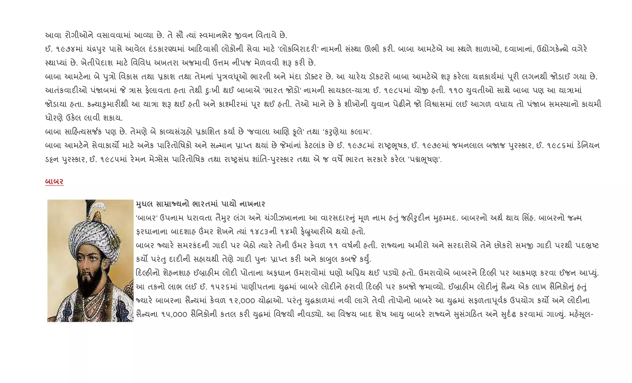 આવા રોગીઓને વસાવવામાં આ2યા છે. તે સૌ bયાં 4વમાનભેર xવન િવતાવે છે.
ઈ. ૧૯૭૪માં ચં[dુર પાસે આવેલ દંડકારÕયમાં આ દવાસી લોકોની સેવા માટ. ‘લોકRબરાદર"‘ નામની સં4થા ઊભી કર". બાબા આમટ.એ આ 4થળે શાળાઓ, દવાખાનાં, ઉˆોગક. [ો વગેર.
4થાEયાં છે. ખેતીપેદાશ માટ. િવિવધ અખતરા અજમાવી ઉ1મ નીપજ મેળવવી શB કર" છે.
બાબા આમટ.ના બે dુ/ો િવકાસ તથા 6કાશ તથા તેમનાં dુ/વ– ૂઓ ભારતી અને મંદા ડૉaટર છે. આ ચાર.ય ડૉકટરો બાબા આમટ.એ શB કર.લા ય¶કાય+માં d ૂર" લગનથી જોડાઈ ગયા છે.
આતંકવાદ"ઓ પંUબમાં P /ાસ ફ.લાવતા હતા તેથી nુઃખી થઈ બાબાએ ‘ભારત જોડો‘ નામની સાયકલ-યા/ા ઈ. ૧૯૮૫માં યોx હતી. ૧૧૦ Dુવતીઓ સાથે બાબા પણ આ યા/ામાં
જોડાયા હતા. ક યા‰ુમાર"થી આ યા/ા શB થઈ હતી અને કા¤મીરમાં d ૂર થઈ હતી. તેઓ માને છે ક. શીખોની Dુવાન પેઢ"ને જો િવSાસમાં લઈ આગળ વધાય તો પંUબ સમ4યાનો કાયમી
ધોરણે ઉક.લ લાવી શકાય.
બાબા સા હbયસ¼ક પણ છે. તેમણે બે કા2યસં,હો 6કાિશત કયા+ છે ‘જવાલા આRણ Ìલે‘ તથા ‘કoુણેચા કલામ‘.
બાબા આમટ.ને સેવાકાય• માટ. અનેક પા રતોિષકો અને સ માન 6ાEત થયાં છે Pમાંનાં ક.ટલાંક છે ઈ. ૧૯૭૮માં રાAyeૂષક, ઈ. ૧૯૭૯માં જમનલાલ બUજ dુર4કાર, ઈ. ૧૯૮૬માં ડ.િનયન
ડ•ન dુર4કાર, ઈ. ૧૯૮૫માં ર.મન મેŠસેસ પા રતોિષક તથા રાAyસંઘ શાંિત-dુર4કાર તથા એ જ વષM ભારત સરકાર. કર.લ ‘પâeૂષણ‘.
38u ¡ / $ х
‘બાબર‘ ઉપનામ ધરાવતા તૈhુર લંગ અને ચંગીઝખાનના આ વારસદાર ું hૂળ નામ હuું જહ"oુદ"ન hુહ’મદ. બાબરનો અથ+ થાય િસ‘હ. બાબરનો જ મ
ફરઘાનાના બાદશાહ „મર શેખને bયાં ૧૪૮૩ની ૧૪મી ફ.્æુઆર"એ થયો હતો.
બાબર Nયાર. સમરકંદની ગાદ" પર બેઠો bયાર. તેની „મર ક.વળ ૧૧ વષ+ની હતી. રાNયના અમીરો અને સરદારોએ તેને છોકરો સમx ગાદ" પરથી પદ³Aટ
કય• પરંuુ દાદ"ની સહાયથી તેણે ગાદ" dુનઃ 6ાEત કર" અને કાzુલ કબP કDુF.
દŽહ"નો શેહનશાહ ઈ˜ાહ"મ લોદ" પોતાના અફઘાન ઉમરાવોમાં ઘણો અિ6ય થઈ પડ›ો હતો. ઉમરાવોએ બાબરને દŽહ" પર આ8મણ કરવા ઈજન આEDું.
આ તકનો લાભ લઈ ઈ. ૧૫૨૬માં પાણીપતના Dુgમાં બાબર. લોદ"ને હરાવી દŽહ" પર કબજો જમા2યો. ઈ˜ાહ"મ લોદ" ું સૈ ય એક લાખ સૈિનકો ું હuું
Nયાર. બાબરના સૈ યમાં ક.વળ ૧૨,૦૦૦ યોgાઓ. પરંuુ Dુgકાળમાં નવી લાગે તેવી તોપોનો બાબર. આ Dુgમાં સફળતાd ૂવ+ક ઉપયોગ કય• અને લોદ"ના
સૈ યના ૧૫,૦૦૦ સૈિનકોની કતલ કર" Dુgમાં િવજયી નીવડ›ો. આ િવજય બાદ શેષ આDુ બાબર. રાNયને ુસંગ ઠત અને ુદ+ઢ કરવામાં ગાƒDું. મહ. ૂલ-
 