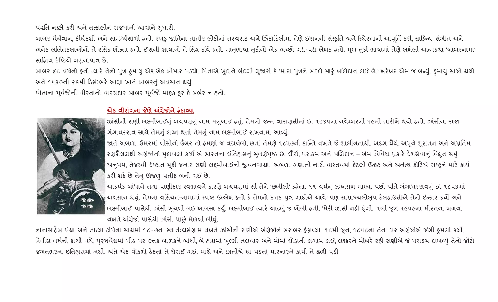 પgિત ન¥" કર" અને તbકાલીન રાજધાની આ,ાને ુધાર".
બાબર ધૈય+વાન, દ"ઘ+દશº અને સામwય+શાળ" હતો. રખ•ુ Uિતના તાતા+ર લોકોનાં તરવરાટ અને Rઝ‘દા દલીમાં તેણે ઈરાનની સં4‰ૃિત અને C4થરતાની આd ૂિતf કર", સા હbય, સંગીત અને
અનેક લRલતકલાઓનો તે રિસક ભોaતા હતો. ઈરાની ભાષાનો તે િસg કિવ હતો. માuૃભાષા uુક¡નો એક અ`છો ગˆ-પˆ લેખક હતો. hૂળ uુક¡ ભાષામાં તેણે લખેલી આbમકથા ‘બાબરનામા‘
સા હbય દ+Aટએ ગણનાપા/ છે.
બાબર ૪૮ વષ+નો હતો bયાર. તેનો dુ/ ²ુમાDુ એકાએક બીમાર પડ›ો. િપતાએ qુદાને બંદગી YુUર" ક. ‘મારા dુ/ને બદલે માoું બRલદાન લઈ લે.‘ ખર.ખર એમ જ બ Dું. ²ુમાDુ સાજો થયો
અને ૧૫૩૦ની ૨૬મી ડસે’બર. આ,ા ખાતે બાબર ું અવસાન થDું.
પોતાના d ૂવ+જોની વીરતાનો વારસદાર બાબર d ૂવ+જો માફક Ûર ક. બબ+ર ન હતો.
eк _) „Q # L
ઝાંસીની રાણી લ7મીબાઈ ું બચપણ ું નામ મ ુબાઈ હuું. તેમનો જ મ વારાણસીમાં ઈ. ૧૮૩૫ના નવે’બરની ૧૯મી તાર"ખે થયો હતો. ઝાંસીના રાU
ગંગાધરરાવ સાથે તેમ ું લŠન થતાં તેમ ું નામ લ7મીબાઈ રાખવામાં આ2Dું.
Uતે અબળા, „મરમાં વીસીનો „બર તો હમણાં જ વટાવેલો, છતાં તેમણે ૧૮૫૭ની 8ાC ત વખતે P શાલીનતાથી, અડગ ધૈય+, અd ૂવ+ Ãૂરાતન અને અ6િતમ
રણકૌશલથી =,ેજોનો hુકાબલો કય• એ ભારતના ઈિતહાસ ું ુવણ+dૃAઠ છે. શૌય+, પરા8મ અને બRલદાન – એમ િ/િવધ 6કાર. દ.શસેવા ું િવòુત સhું
અ ુપમ, તેજ4વી દ+Aટાંત hૂક" જનાર રાણી લ7મીબાઈની xવનગાથા, ‘અબળા‘ ગણાતી નાર" વા4તવમાં ક.ટલી ઉbકટ અને અનંbય કો ટએ રાAyને માટ. કાય+
કર" શક. છે તે ું ઊજ|ં 6તીક બની ગઈ છે.
આકષ+ક બાંધાને તથા પાણીદાર 4વભાવને કારણે બચપણમાં સૌ તેને ‘છબીલી‘ કહ.તા. ૧૧ વષ+ ું લŠન ુખ માÕયા પછ" પિત ગંગાધરરાવ ું ઈ. ૧૮૫૩માં
અવસાન થDું. તેમના વિસયત-નામામાં 4પAટ ઉŽલેખ હતો ક. તેમનો દ1ક dુ/ ગાદ"એ આવે; પણ સાŸાNયલો}ુપ ડ.લહાઉસીએ તેનો ઇ કાર કય• અને
લ7મીબાઈ પાસેથી ઝાંસી q ૂંચવી લઈ ખાલસા કDુF. લ7મીબાઈ bયાર. આટ}ું જ બોલી હતી, ‘મેર" ઝાંસી નહ€ nૂંગી.‘ ૧લી ?ૂન ૧૯૫૭ના મીરતના બળવા
વખતે =,ેજો પાસેથી ઝાંસી પાÉં મેળવી લી–ું.
નાનાસાહ.બ પેSા અને તાbયા ટોપેના સાથમાં ૧૮૫૭ના 4વાતં—યસં,ામ વખતે ઝાંસીની રાણીએ =,ેજોને બરાબર હંફા2યા. ૧૮મી ?ૂન, ૧૮૫૮ના તેના પર =,ેજોએ જ ંગી ²ુમલો કય•.
/ેવીસ વષ+ની કાચી વયે, dુoુષવેશમાં પીઠ પર દ1ક બાળકને બાંધી, બે હાથમાં qુŽલી તલવાર અને મjમાં ઘોડાની લગામ લઈ, લ¤કરને મોખર. રહ" રાણીએ P પરા8મ દાખ2Dું તેનો જોટો
જગતભરના ઇિતહાસમાં નથી. =તે એક વૉકળો ઠ.કતાં તે ઘેરાઈ ગઈ. માથે અને છાતીએ ઘા પડતાં મારનારને કાપી તે ઢળ" પડ"
 