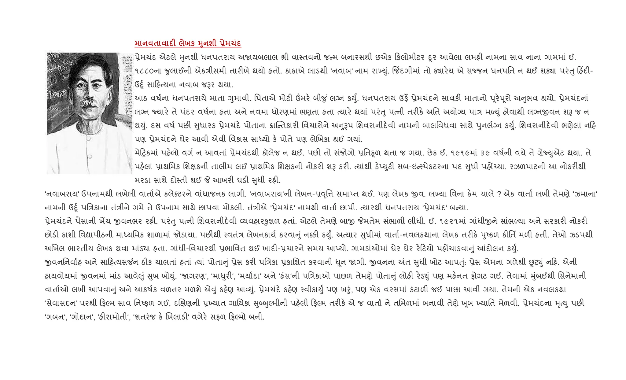 $ F хк 38 ш - 1
6ેમચંદ એટલે hુનશી ધનપતરાય અUયબલાલ lી વા4તવનો જ મ બનારસથી છએક કલોમીટર nૂર આવેલા લમહ" નામના સાવ નાના ગામમાં ઈ.
૧૮૮૦ના ?ુલાઈની એક/ીસમી તાર"ખે થયો હતો. કાકાએ લાડથી ‘નવાબ‘ નામ રા‚Dું. {જ‘દગીમાં તો Äાર.ય એ સcજન ધનપિત ન થઈ શÄા પરંuુ હ‘દ"-
ઉnૂ+ સા હbયના નવાબ જBર થયા.
આઠ વષ+ના ધનપતરાયે માતા Yુમાવી. િપતાએ મોટ" „મર. બી?ુ ં લŠન કDુF. ધનપતરાય ઉફß 6ેમચંદને સાવક" માતાનો d ૂર.d ૂરો અ ુભવ થયો. 6ેમચંદનાં
લŠન Nયાર. તે પંદર વષ+ના હતા અને નવમા ધોરણમાં ભણતા હતા bયાર. થયાં પરંuુ પbની તર"ક. અિત અયોŠય પા/ મƒDું હોવાથી લŠનxવન શB જ ન
થDું. દસ વષ+ પછ" ુધારક 6ેમચંદ. પોતાના 8ાC તકાર" િવચારોને અ ુBપ િશવરાનીદ.વી નામની બાલિવધવા સાથે dુનલ+Šન કDુF. િશવરાનીદ.વી ભણેલાં ન હ
પણ 6ેમચંદને ઘેર આવી એવી િવકાસ સાiયો ક. પોતે પણ લેRખકા થઈ ગયાં.
મે yકમાં પહ.લો વગ+ ન આવતાં 6ેમચંદથી કૉલેજ ન થઈ. પછ" તો સંજોગો 6િત‰ૂળ થતા જ ગયા. છેક ઈ. ૧૯૧૯માં ૩૯ વષ+ની વયે તે ,ેNDુએટ થયા. તે
પહ.લાં 6ાથિમક િશkકની તાલીમ લઈ 6ાથિમક િશkકની નોકર" શB કર". bયાંથી ડ.EDુટ" સબ-ઇ 4પેકટરના પદ ુધી પહj`યા. રઝળપાટની આ નોકર"થી
મરડા સાથે દો4તી થઈ P આખર" ઘડ" ુધી રહ".
‘નવાબરાય‘ ઉપનામથી લખેલી વાતા+એ કલેaટરને વાંધાજનક લાગી. ‘નવાબરાય‘ની લેખન-6;ૃિ1 સમાEત થઈ. પણ લેખક xવ. લ‚યા િવના ક.મ ચાલે ? એક વાતા+ લખી તેમણે ‘ઝમાના‘
નામની ઉnૂ+ પિ/કાના તં/ીને ગમે તે ઉપનામ સાથે છાપવા મોકલી. તં/ીએ ‘6ેમચંદ‘ નામથી વાતા+ છાપી. bયારથી ધનપતરાય ‘6ેમચંદ‘ બ યા.
6ેમચંદને પૈસાની ખªચ xવનભર રહ". પરંuુ પbની િશવરાનીદ.વી 2યવહાર‰ુશળ હતાં. એટલે તેમણે બાx Pમતેમ સંભાળ" લીધી. ઈ. ૧૯૨૧માં ગાંધીxને સાંભƒયા અને સરકાર" નોકર"
છોડ" કાશી િવˆાપીઠની માiયિમક શાળામાં જોડાયા. પછ"થી 4વતં/ લેખનકાય+ કરવા ું ન¥" કDુF. અbયાર ુધીમાં વાતા+-નવલકથાના લેખક તર"ક. dુAકળ ક"િતf મળ" હતી. તેઓ ઝડપથી
અRખલ ભારતીય લેખક થવા માંડ›ા હતા. ગાંધી-િવચારથી 6ભાિવત થઈ ખાદ"-6ચારને સમય આEયો. ગામડાંઓમાં ઘેર ઘેર ર¾ ટયો પહjચાડવા ું ]દોલન કDુF.
xવનિનવા+હ અને સા હbયસ¼ન ઠ"ક ચાલતાં હતાં bયાં પોતા ું 6ેસ કર" પિ/કા 6કાિશત કરવાની – ૂન Uગી. xવનના =ત ુધી ખોટ આપuું: 6ેસ એમના ગળેથી ÙટŒું ન હ. એની
હાયવોયમાં xવનમાં માંડ આવે}ું ુખ ખોDું. ‘Uગરણ‘, ‘મા–ુર"‘, ‘મયા+દા‘ અને ‘હંસ‘ની પિ/કાઓ પાછળ તેમણે પોતા ું લોહ" ર.ડ¬ું પણ મહ.નત ફોગટ ગઈ. તેવામાં hુંબઈથી િસનેમાની
વાતા+ઓ લખી આપવા ું અને આકષ+ક વળતર મળશે એ;ું કહ.ણ આ2Dું. 6ેમચંદ. કહ.ણ 4વીકાDુF પણ ખoું, પણ એક વરસમાં કંટાળ" જઈ પાછા આવી ગયા. તેમની એક નવલકથા
‘સેવાસદન‘ પરથી ફŽમ સાવ િનAફળ ગઈ. દRkણની 6‚યાત ગાિયકા ુ•zુŽમીની પહ.લી ફŽમ તર"ક. એ જ વાતા+ ને તિમળમાં બનાવી તેણે q ૂબ ‚યાિત મેળવી. 6ેમચંદના hૃbDુ પછ"
‘ગબન‘, ‘ગોદાન‘, ‘હ"રામોતી‘, ‘શતરંજ ક. Rખલાડ"‘ વગેર. સફળ ફŽમો બની.
 