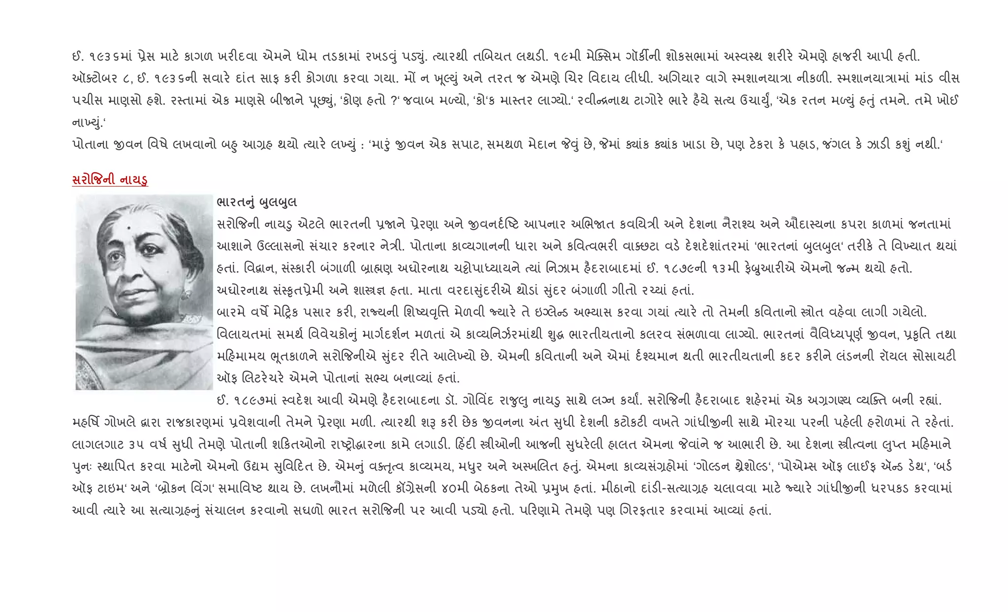 ઈ. ૧૯૩૬માં 6ેસ માટ. કાગળ ખર"દવા એમને ધોમ તડકામાં રખડ;ું પડ¬ું. bયારથી તRબયત લથડ". ૧૯મી મેCaસમ ગૉક¡ની શોકસભામાં અ4વ4થ શર"ર. એમણે હાજર" આપી હતી.
ઑaટોબર ૮, ઈ. ૧૯૩૬ની સવાર. દાંત સાફ કર" કોગળા કરવા ગયા. મj ન q ૂŽDું અને તરત જ એમણે Rચર િવદાય લીધી. અRગયાર વાગે 4મશાનયા/ા નીકળ". 4મશાનયા/ામાં માંડ વીસ
પચીસ માણસો હશે. ર4તામાં એક માણસે બીUને d ૂછŒું, ‘કોણ હતો ?‘ જવાબ મƒયો, ‘કો‘ક મા4તર લાŠયો.‘ રવી [નાથ ટાગોર. ભાર. હ½યે સbય ઉચાDુF, ‘એક રતન મƒDું હuું તમને. તમે ખોઈ
ના‚Dું.‘
પોતાના xવન િવષે લખવાનો બ²ુ આ,હ થયો bયાર. લ‚Dું : ‘માoું xવન એક સપાટ, સમથળ મેદાન P;ું છે, Pમાં Äાંક Äાંક ખાડા છે, પણ ટ.કરા ક. પહાડ, જ ંગલ ક. ઝાડ" કÃું નથી.‘
% ‚8
/ $A8 ž8 ž8
સરો{જની નાય•ુ એટલે ભારતની 6Uને 6ેરણા અને xવનદ+Aટ આપનાર અRભUત કવિય/ી અને દ.શના નૈરા¤ય અને ઔદા4યના કપરા કાળમાં જનતામાં
આશાને ઉŽલાસનો સંચાર કરનાર ને/ી. પોતાના કા2યગાનની ધારા અને કિવbવભર" વાaછટા વડ. દ.શદ.શાંતરમાં ‘ભારતનાં zુલzુલ‘ તર"ક. તે િવ‚યાત થયાં
હતાં. િવ‡ાન, સં4કાર" બંગાળ" ˜ા×ણ અઘોરનાથ ચ•ોપાiયાયને bયાં િનઝામ હ½દરાબાદમાં ઈ. ૧૮૭૯ની ૧૩મી ફ.æુઆર"એ એમનો જ મ થયો હતો.
અઘોરનાથ સં4‰ૃત6ેમી અને શાt¶ હતા. માતા વરદા ુંદર"એ થોડાં ુંદર બંગાળ" ગીતો ર`યાં હતાં.
બારમે વષM મે yક પસાર કર", રાNયની િશAય;ૃિ1 મેળવી Nયાર. તે ઇŠલે ડ અ¢યાસ કરવા ગયાં bયાર. તો તેમની કિવતાનો tોત વહ.વા લાગી ગયેલો.
િવલાયતમાં સમથ+ િવવેચકો ું માગ+દશ+ન મળતાં એ કા2યિનઝ+રમાંથી Ãુg ભારતીયતાનો કલરવ સંભળાવા લાŠયો. ભારતનાં વૈિવiયd ૂણ+ xવન, 6‰ૃિત તથા
મ હમામય eૂતકાળને સરો{જનીએ ુંદર ર"તે આલે‚યો છે. એમની કિવતાની અને એમાં દ+¤યમાન થતી ભારતીયતાની કદર કર"ને લંડનની રૉયલ સોસાયટ"
ઑફ Rલટર.ચર. એમને પોતાનાં સ¢ય બના2યાં હતાં.
ઈ. ૧૮૯૭માં 4વદ.શ આવી એમણે હ½દરાબાદના ડૉ. ગોિવ‘દ રા?ુ}ુ નાય•ુ સાથે લŠન કયાF. સરો{જની હ½દરાબાદ શહ.રમાં એક અ,ગÕય 2યCaત બની ર™ાં.
મહિષf ગોખલે ‡ારા રાજકારણમાં 6વેશવાની તેમને 6ેરણા મળ". bયારથી શB કર" છેક xવનના =ત ુધી દ.શની કટોકટ" વખતે ગાંધીxની સાથે મોરચા પરની પહ.લી હરોળમાં તે રહ.તાં.
લાગલગાટ ૩૫ વષ+ ુધી તેમણે પોતાની શ કતઓનો રાAyોgારના કામે લગાડ". હ‘દ" tીઓની આજની ુધર.લી હાલત એમના Pવાંને જ આભાર" છે. આ દ.શના tીbવના }ુEત મ હમાને
dુનઃ 4થાિપત કરવા માટ.નો એમનો ઉˆમ ુિવ દત છે. એમ ું વauૃbવ કા2યમય, મ–ુર અને અ4ખRલત હuું. એમના કા2યસં,હોમાં ‘ગોŽડન óેશોŽડ‘, ‘પોએ’સ ઑફ લાઈફ ઍ ડ ડ.થ‘, ‘બડ+
ઑફ ટાઇમ‘ અને ‘˜ોકન િવ‘ગ‘ સમાિવAટ થાય છે. લખનૌમાં મળેલી કå,ેસની ૪૦મી બેઠકના તેઓ 6hુખ હતાં. મીઠાનો દાંડ"-સbયા,હ ચલાવવા માટ. Nયાર. ગાંધીxની ધરપકડ કરવામાં
આવી bયાર. આ સbયા,હ ું સંચાલન કરવાનો સઘળો ભારત સરો{જની પર આવી પડ›ો હતો. પ રણામે તેમણે પણ Rગરફતાર કરવામાં આ2યાં હતાં.
 