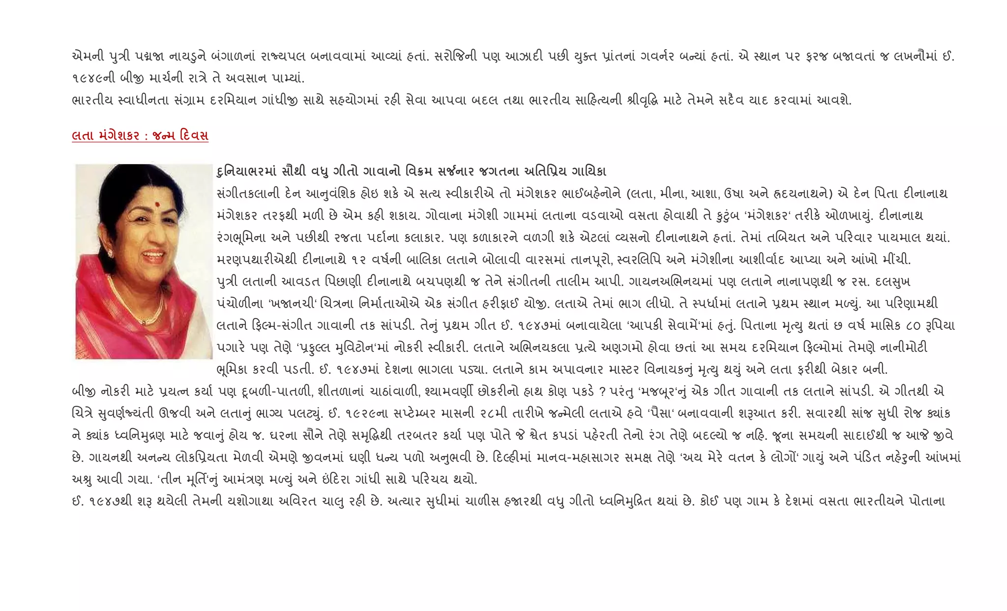 એમની dુ/ી પâU નાય•ુને બંગાળનાં રાNયપલ બનાવવામાં આ2યાં હતાં. સરો{જની પણ આઝાદ" પછ" Dુaત 6ાંતનાં ગવન+ર બ યાં હતાં. એ 4થાન પર ફરજ બUવતાં જ લખનૌમાં ઈ.
૧૯૪૯ની બીx માચ+ની રા/ે તે અવસાન પા’યાં.
ભારતીય 4વાધીનતા સં,ામ દરિમયાન ગાંધીx સાથે સહયોગમાં રહ" સેવા આપવા બદલ તથા ભારતીય સા હbયની lી;ૃ•g માટ. તેમને સદ½વ યાદ કરવામાં આવશે.
$ шк : C 0
D8' / =; «8 $ ' ¦ Á $ '$'- ' к
સંગીતકલાની દ.ન આ ુવંિશક હોઇ શક. એ સbય 4વીકાર"એ તો મંગેશકર ભાઈબહ.નોને (લતા, મીના, આશા, ઉષા અને Üદયનાથને) એ દ.ન િપતા દ"નાનાથ
મંગેશકર તરફથી મળ" છે એમ કહ" શકાય. ગોવાના મંગેશી ગામમાં લતાના વડવાઓ વસતા હોવાથી તે ‰ુ§ુંબ ‘મંગેશકર‘ તર"ક. ઓળખાDું. દ"નાનાથ
રંગeૂિમના અને પછ"થી રજતા પદા+ના કલાકાર. પણ કળાકારને વળગી શક. એટલાં 2યસનો દ"નાનાથને હતાં. તેમાં તRબયત અને પ રવાર પાયમાલ થયાં.
મરણપથાર"એથી દ"નાનાથે ૧૨ વષ+ની બાRલકા લતાને બોલાવી વારસમાં તાનd ૂરો, 4વરRલિપ અને મંગેશીના આશીવા+દ આEયા અને ]ખો મ€ચી.
dુ/ી લતાની આવડત િપછાણી દ"નાનાથે બચપણથી જ તેને સંગીતની તાલીમ આપી. ગાયનઅRભનયમાં પણ લતાને નાનાપણથી જ રસ. દલ ુખ
પંચોળ"ના ‘ખUનચી‘ Rચ/ના િનમા+તાઓએ એક સંગીત હર"ફાઈ યોx. લતાએ તેમાં ભાગ લીધો. તે 4પધા+માં લતાને 6થમ 4થાન મƒDું. આ પ રણામથી
લતાને ફŽમ-સંગીત ગાવાની તક સાંપડ". તે ું 6થમ ગીત ઈ. ૧૯૪૭માં બનાવાયેલા ‘આપક" સેવામª‘માં હuું. િપતાના hૃbDુ થતાં છ વષ+ માિસક ૮૦ Bિપયા
પગાર. પણ તેણે ‘6ÔŽલ hુિવટોન‘માં નોકર" 4વીકાર". લતાને અRભનયકલા 6bયે અણગમો હોવા છતાં આ સમય દરિમયાન ફŽમોમાં તેમણે નાનીમોટ"
eૂિમકા કરવી પડતી. ઈ. ૧૯૪૭માં દ.શના ભાગલા પડ›ા. લતાને કામ અપાવનાર મા4ટર િવનાયક ું hૃbDુ થDું અને લતા ફર"થી બેકાર બની.
બીx નોકર" માટ. 6યbન કયા+ પણ nૂબળ"-પાતળ", શીતળાનાં ચાઠાંવાળ", ¤યામવણº છોકર"નો હાથ કોણ પકડ. ? પરંuુ ‘મજz ૂર‘ ું એક ગીત ગાવાની તક લતાને સાંપડ". એ ગીતથી એ
Rચ/ે ુવણ+Nયંતી ઊજવી અને લતા ું ભાŠય પલટŒું. ઈ. ૧૯૨૯ના સEટ.’બર માસની ૨૮મી તાર"ખે જ મેલી લતાએ હવે ‘પૈસા‘ બનાવવાની શBઆત કર". સવારથી સાંજ ુધી રોજ Äાંક
ને Äાંક iવિનhુ[ણ માટ. જવા ું હોય જ. ઘરના સૌને તેણે સhૃ•gથી તરબતર કયા+ પણ પોતે P Sેત કપડાં પહ.રતી તેનો રંગ તેણે બદŽયો જ ન હ. ?ૂના સમયની સાદાઈથી જ આP xવે
છે. ગાયનથી અન ય લોકિ6યતા મેળવી એમણે xવનમાં ઘણી ધ ય પળો અ ુભવી છે. દŽહ"માં માનવ-મહાસાગર સમk તેણે ‘અય મેર. વતન ક. લોગj‘ ગાDું અને પં ડત નહ.oુની ]ખમાં
અÊુ આવી ગયા. ‘તીન hૂિતf‘ ું આમં/ણ મƒDું અને ” દરા ગાંધી સાથે પ રચય થયો.
ઈ. ૧૯૪૭થી શB થયેલી તેમની યશોગાથા અિવરત ચા}ુ રહ" છે. અbયાર ુધીમાં ચાળ"સ હUરથી વ–ુ ગીતો iવિનhુ [ત થયાં છે. કોઈ પણ ગામ ક. દ.શમાં વસતા ભારતીયને પોતાના
 
