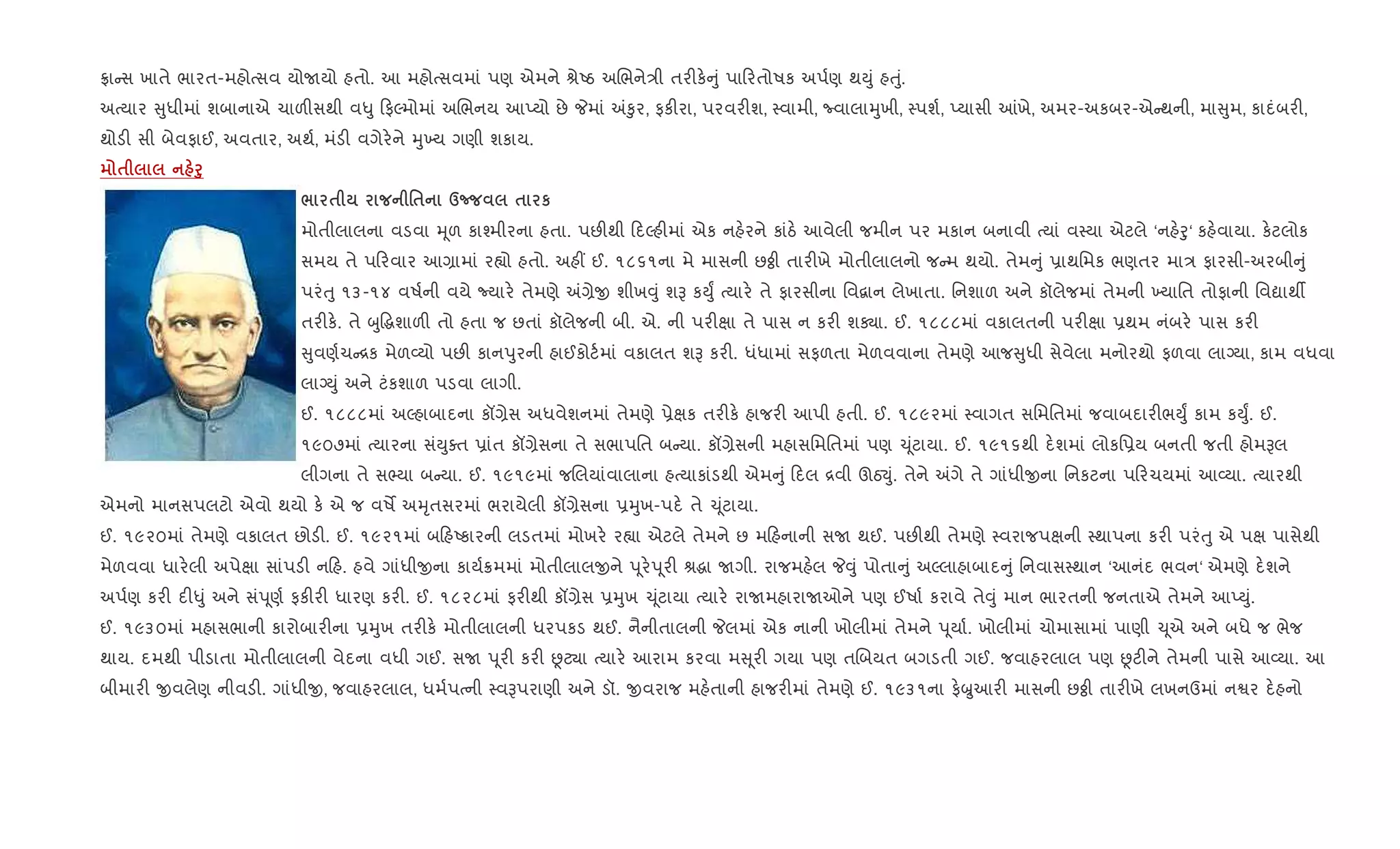 °ા સ ખાતે ભારત-મહોbસવ યોUયો હતો. આ મહોbસવમાં પણ એમને lેAઠ અRભને/ી તર"ક. ું પા રતોષક અપ+ણ થDું હuું.
અbયાર ુધીમાં શબાનાએ ચાળ"સથી વ–ુ ફŽમોમાં અRભનય આEયો છે Pમાં =‰ુર, ફક"રા, પરવર"શ, 4વામી, Ëવાલાhુખી, 4પશ+, Eયાસી ]ખે, અમર-અકબર-એ થની, મા ુમ, કાદંબર",
થોડ" સી બેવફાઈ, અવતાર, અથ+, મંડ" વગેર.ને hુ‚ય ગણી શકાય.
$ f8
/ $ '$ dn $ к
મોતીલાલના વડવા hૂળ કા¤મીરના હતા. પછ"થી દŽહ"માં એક નહ.રને કાંઠ. આવેલી જમીન પર મકાન બનાવી bયાં વ4યા એટલે ‘નહ.oુ‘ કહ.વાયા. ક.ટલોક
સમય તે પ રવાર આ,ામાં ર™ો હતો. અહ€ ઈ. ૧૮૬૧ના મે માસની છÓી તાર"ખે મોતીલાલનો જ મ થયો. તેમ ું 6ાથિમક ભણતર મા/ ફારસી-અરબી ું
પરંuુ ૧૩-૧૪ વષ+ની વયે Nયાર. તેમણે =,ેx શીખ;ું શB કDુF bયાર. તે ફારસીના િવ‡ાન લેખાતા. િનશાળ અને કૉલેજમાં તેમની ‚યાિત તોફાની િવˆાથº
તર"ક.. તે zુ•gશાળ" તો હતા જ છતાં કૉલેજની બી. એ. ની પર"kા તે પાસ ન કર" શÄા. ઈ. ૧૮૮૮માં વકાલતની પર"kા 6થમ નંબર. પાસ કર"
ુવણ+ચ [ક મેળ2યો પછ" કાનdુરની હાઈકોટ+માં વકાલત શB કર". ધંધામાં સફળતા મેળવવાના તેમણે આજ ુધી સેવેલા મનોરથો ફળવા લાŠયા, કામ વધવા
લાŠDું અને ટંકશાળ પડવા લાગી.
ઈ. ૧૮૮૮માં અŽહાબાદના કå,ેસ અધવેશનમાં તેમણે 6ેkક તર"ક. હાજર" આપી હતી. ઈ. ૧૮૯૨માં 4વાગત સિમિતમાં જવાબદાર"ભDુF કામ કDુF. ઈ.
૧૯૦૭માં bયારના સંDુaત 6ાંત કå,ેસના તે સભાપિત બ યા. કå,ેસની મહાસિમિતમાં પણ ‹ ૂંટાયા. ઈ. ૧૯૧૬થી દ.શમાં લોકિ6ય બનતી જતી હોમBલ
લીગના તે સ¢યા બ યા. ઈ. ૧૯૧૯માં જRલયાંવાલાના હbયાકાંડથી એમ ું દલ [વી ઊઠ¬ું. તેને =ગે તે ગાંધીxના િનકટના પ રચયમાં આ2યા. bયારથી
એમનો માનસપલટો એવો થયો ક. એ જ વષM અhૃતસરમાં ભરાયેલી કå,ેસના 6hુખ-પદ. તે ‹ ૂંટાયા.
ઈ. ૧૯૨૦માં તેમણે વકાલત છોડ". ઈ. ૧૯૨૧માં બ હAકારની લડતમાં મોખર. ર™ા એટલે તેમને છ મ હનાની સU થઈ. પછ"થી તેમણે 4વરાજપkની 4થાપના કર" પરંuુ એ પk પાસેથી
મેળવવા ધાર.લી અપેkા સાંપડ" ન હ. હવે ગાંધીxના કાય+8મમાં મોતીલાલxને d ૂર.d ૂર" lgા Uગી. રાજમહ.લ P;ું પોતા ું અŽલાહાબાદ ું િનવાસ4થાન ‘આનંદ ભવન‘ એમણે દ.શને
અપ+ણ કર" દ"–ું અને સંd ૂણ+ ફક"ર" ધારણ કર". ઈ. ૧૮૨૮માં ફર"થી કå,ેસ 6hુખ ‹ ૂંટાયા bયાર. રાUમહારાUઓને પણ ઈષા+ કરાવે તે;ું માન ભારતની જનતાએ તેમને આEDું.
ઈ. ૧૯૩૦માં મહાસભાની કારોબાર"ના 6hુખ તર"ક. મોતીલાલની ધરપકડ થઈ. નૈનીતાલની Pલમાં એક નાની ખોલીમાં તેમને d ૂયા+. ખોલીમાં ચોમાસામાં પાણી ‹ ૂએ અને બધે જ ભેજ
થાય. દમથી પીડાતા મોતીલાલની વેદના વધી ગઈ. સU d ૂર" કર" Ùટ¸ા bયાર. આરામ કરવા મ ૂર" ગયા પણ તRબયત બગડતી ગઈ. જવાહરલાલ પણ Ùટ"ને તેમની પાસે આ2યા. આ
બીમાર" xવલેણ નીવડ". ગાંધીx, જવાહરલાલ, ધમ+પbની 4વBપરાણી અને ડૉ. xવરાજ મહ.તાની હાજર"માં તેમણે ઈ. ૧૯૩૧ના ફ.æુઆર" માસની છÓી તાર"ખે લખનઉમાં નSર દ.હનો
 