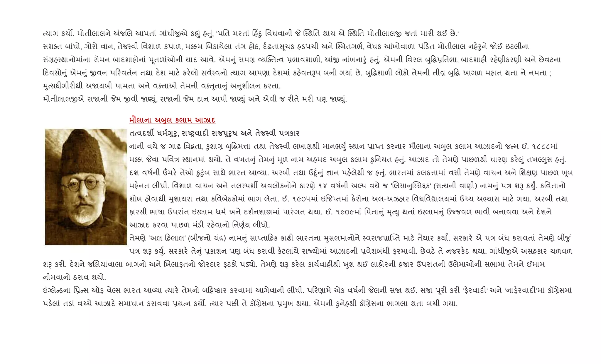bયાગ કય•. મોતીલાલને =જRલ આપતાં ગાંધીxએ કpું હuું, ‘પિત મરતાં હ‘nુ િવધવાની P C4થિત થાય એ C4થિત મોતીલાલx જતાં માર" થઈ છે.‘
સશaત બાંધો, ગોરો વાન, તેજ4વી િવશાળ કપાળ, મ¥મ Rબડાયેલા તંગ હોઠ, દ+ઢતા ૂચક હડપચી અને C4મતગભ+, વેધક ]ખોવાળા પં ડત મોતીલાલ નહ.oુને જોઈ ઇટલીના
સં,હ4થાનોમાંના રોમન બાદશાહોનાં d ૂતળાંઓની યાદ આવે. એમ ું સમ, 2યCaતbવ 6ભાવશાળ", ]x નાંખનાoું હuું. એમની િવરલ zુ•g6િતભા, બાદશાહ" રહ.ણીકરણી અને છેવટના
દવસો ું એમ ું xવન પ રવત+ન તથા દ.શ માટ. કર.લો સવ+4વનો bયાગ આપણા દ.શમાં કહ.વતBપ બની ગયાં છે. zુ•gશાળ" લોકો તેમની તીÈ zુ•g આગળ મહાત થતા ને નમતા ;
hુbસ£"ગીર"થી અUયબી પામતા અને વaતાઓ તેમની વauૃતા ું અ ુશીલન કરતા.
મોતીલાલxએ રાUની Pમ xવી UÕDું, રાUની Pમ દાન આપી UÕDું અને એવી જ ર"તે મર" પણ UÕDું.
= ž8 к k
$ шÂ * <8f8, UP F s8f8R $ Eк
નાની વયે જ ગાઢ િવ‡તા, ‰ુશા, zુ•gમ1ા તથા તેજ4વી લખાણથી માનભDુF 4થાન 6ાEત કરનાર મૌલાના અzુલ કલામ આઝાદનો જ મ ઈ. ૧૮૮૮માં
મ¥ા Pવા પિવ/ 4થાનમાં થયો. તે વખત ું તેમ ું hૂળ નામ અહમદ અzુલ કલામ ‰ુિનયત હuું. આઝાદ તો તેમણે પાછળથી ધારણ કર.}ું તખŽ}ુસ હuું.
દશ વષ+ની „મર. તેઓ ‰ુ§ુંબ સાથે ભારત આ2યા. અરબી તથા ઉnૂ+ ું ¶ાન પહ.લેથી જ હuું. ભારતમાં કલક1ામાં વસી તેમણે વાચન અને િશkણ પાછળ q ૂબ
મહ.નત લીધી. િવશાળ વાચન અને તલ4પશº અવલોકનોને કારણે ૧૪ વષ+ની અŽપ વયે જ ‘Rલસા ુC4સ£ક‘ (સbયની વાણી) નામ ું પ/ શB કDુF. કિવતાનો
શોખ હોવાથી hુશાયરા તથા કિવબેઠકોમાં ભાગ લેતા. ઈ. ૧૯૦૫માં ઇ{જEતમાં ક.રોના અલ-અઝહાર િવSિવˆાલયમાં ઉ`ચ અ¢યાસ માટ. ગયા. અરબી તથા
ફારસી ભાષા ઉપરાંત ઇ4લામ ધમ+ અને દશ+નશાtમાં પારંગત થયા. ઈ. ૧૯૦૯માં િપતા ું hૃbDુ થતાં ઇ4લામ ું ઉcજવળ ભાવી બનાવવા અને દ.શને
આઝાદ કરવા પાછળ મંડ" રહ.વાનો િનણ+ય લીધો.
તેમણે ‘અલ હલાલ‘ (બીજનો ચં[) નામ ું સાEતા હક કાઢ" ભારતના hુસલમાનોને 4વરાજ6ા“Eત માટ. તૈયાર કયાF. સરકાર. એ પ/ બંધ કરાવતાં તેમણે બી?ુ ં
પ/ શB કDુF. સરકાર. તે ું 6કાશન પણ બંધ કરાવી ક.ટલાંયે રાNયોમાં આઝાદની 6વેશબંધી ફરમાવી. છેવટ. તે નજરક.દ થયા. ગાંધીxએ અસહકાર ચળવળ
શB કર". દ.શને જRલયાંવાલા બાગનો અને Rખલાફતનો જોરદાર ફટકો પડ›ો. તેમણે શB કર.લ કાય+વાહ"થી qુશ થઈ લાહોરની હUર ઉપરાંતની ઉલેમાઓની સભામાં તેમને ઈમામ
નીમવાનો ઠરાવ થયો.
”Šલે ડના િ6 સ ઑફ વેŽસ ભારત આ2યા bયાર. તેમનો બ હAકાર કરવામાં આગેવાની લીધી. પ રણામે એક વષ+ની Pલની સU થઈ. સU d ૂર" કર" ‘ફ.રવાદ"‘ અને ‘નાફ.રવાદ"‘માં કå,ેસમાં
પડ.લાં તડાં વ`ચે આઝાદ. સમાધાન કરાવવા 6યbન કય•. bયાર પછ" તે કå,ેસના 6hુખ થયા. એમની ‰ુનેહથી કå,ેસના ભાગલા થતા બચી ગયા.
 