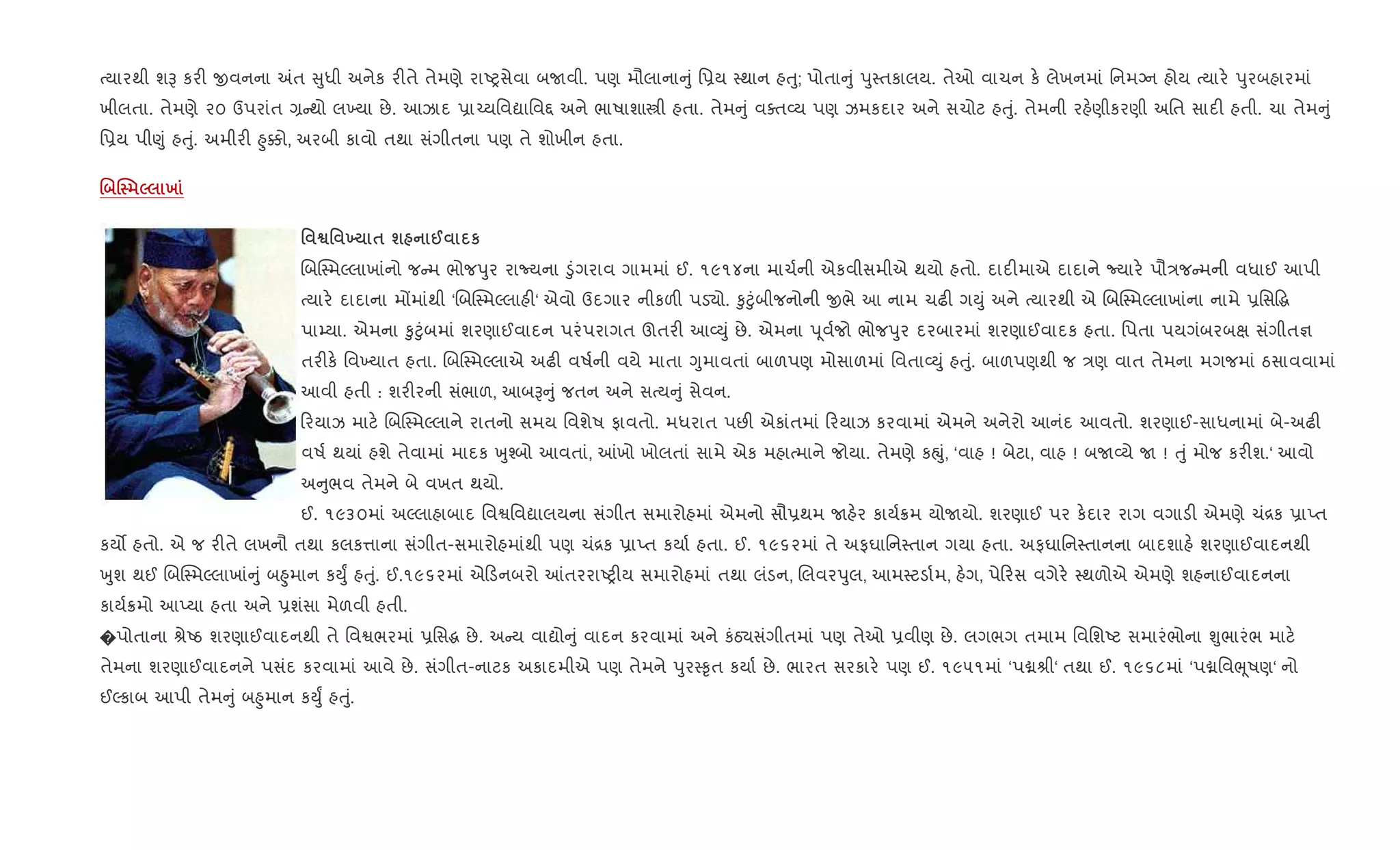 bયારથી શB કર" xવનના =ત ુધી અનેક ર"તે તેમણે રાAyસેવા બUવી. પણ મૌલાના ું િ6ય 4થાન હuુ; પોતા ું dુ4તકાલય. તેઓ વાચન ક. લેખનમાં િનમŠન હોય bયાર. dુરબહારમાં
ખીલતા. તેમણે ૨૦ ઉપરાંત , થો લ‚યા છે. આઝાદ 6ા`યિવˆાિવ£ અને ભાષાશાtી હતા. તેમ ું વaત2ય પણ ઝમકદાર અને સચોટ હuું. તેમની રહ.ણીકરણી અિત સાદ" હતી. ચા તેમ ું
િ6ય પી«ું હuું. અમીર" ²ુ¥ો, અરબી કાવો તથા સંગીતના પણ તે શોખીન હતા.
. j 5 х
' ™' 9 $ ш @ к
RબC4મŽલાખાંનો જ મ ભોજdુર રાNયના •ુંગરાવ ગામમાં ઈ. ૧૯૧૪ના માચ+ની એકવીસમીએ થયો હતો. દાદ"માએ દાદાને Nયાર. પૌ/જ મની વધાઈ આપી
bયાર. દાદાના મjમાંથી ‘RબC4મŽલાહ"‘ એવો ઉદગાર નીકળ" પડ›ો. ‰ુ§ુંબીજનોની xભે આ નામ ચઢ" ગDું અને bયારથી એ RબC4મŽલાખાંના નામે 6િસ•g
પા’યા. એમના ‰ુ§ુંબમાં શરણાઈવાદન પરંપરાગત ઊતર" આ2Dું છે. એમના d ૂવ+જો ભોજdુર દરબારમાં શરણાઈવાદક હતા. િપતા પયગંબરબk સંગીત¶
તર"ક. િવ‚યાત હતા. RબC4મŽલાએ અઢ" વષ+ની વયે માતા Yુમાવતાં બાળપણ મોસાળમાં િવતા2Dું હuું. બાળપણથી જ /ણ વાત તેમના મગજમાં ઠસાવવામાં
આવી હતી : શર"રની સંભાળ, આબB ું જતન અને સbય ું સેવન.
રયાઝ માટ. RબC4મŽલાને રાતનો સમય િવશેષ ફાવતો. મધરાત પછ" એકાંતમાં રયાઝ કરવામાં એમને અનેરો આનંદ આવતો. શરણાઈ-સાધનામાં બે-અઢ"
વષ+ થયાં હશે તેવામાં માદક qુ¤બો આવતાં, ]ખો ખોલતાં સામે એક મહાbમાને જોયા. તેમણે કpું, ‘વાહ ! બેટા, વાહ ! બU2યે U ! uું મોજ કર"શ.‘ આવો
અ ુભવ તેમને બે વખત થયો.
ઈ. ૧૯૩૦માં અŽલાહાબાદ િવSિવˆાલયના સંગીત સમારોહમાં એમનો સૌ6થમ Uહ.ર કાય+8મ યોUયો. શરણાઈ પર ક.દાર રાગ વગાડ" એમણે ચં[ક 6ાEત
કય• હતો. એ જ ર"તે લખનૌ તથા કલક1ાના સંગીત-સમારોહમાંથી પણ ચં[ક 6ાEત કયા+ હતા. ઈ. ૧૯૬૨માં તે અફઘાિન4તાન ગયા હતા. અફઘાિન4તાનના બાદશાહ. શરણાઈવાદનથી
qુશ થઈ RબC4મŽલાખાં ું બ²ુમાન કDુF હuું. ઈ.૧૯૬૨માં એ ડનબરો ]તરરાAy"ય સમારોહમાં તથા લંડન, Rલવરdુલ, આમ4ટડા+મ, હ.ગ, પે રસ વગેર. 4થળોએ એમણે શહનાઈવાદનના
કાય+8મો આEયા હતા અને 6શંસા મેળવી હતી.
�પોતાના lેAઠ શરણાઈવાદનથી તે િવSભરમાં 6િસg છે. અ ય વાˆો ું વાદન કરવામાં અને કંઠ›સંગીતમાં પણ તેઓ 6વીણ છે. લગભગ તમામ િવિશAટ સમારંભોના Ãુભારંભ માટ.
તેમના શરણાઈવાદનને પસંદ કરવામાં આવે છે. સંગીત-નાટક અકાદમીએ પણ તેમને dુર4‰ૃત કયા+ છે. ભારત સરકાર. પણ ઈ. ૧૯૫૧માં ‘પâlી‘ તથા ઈ. ૧૯૬૮માં ‘પâિવeૂષણ‘ નો
ઈŽકાબ આપી તેમ ું બ²ુમાન કDુF હuું.
 