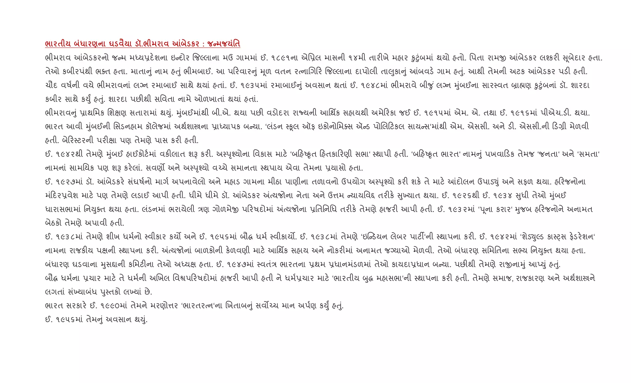/ $ * ) u ‹ š./ m к : C '$
ભીમરાવ ]બેડકરનો જ મ મiય6દ.શના ઇ દોર {જŽલાના મઉ ગામમાં ઈ. ૧૮૯૧ના એિ6લ માસની ૧૪મી તાર"ખે મહાર ‰ુ§ુંબમાં થયો હતો. િપતા રામx ]બેડકર લ¤કર" ૂબેદાર હતા.
તેઓ કબીરપંથી ભaત હતા. માતા ું નામ હuું ભીમબાઈ. આ પ રવાર ું hૂળ વતન રbનાRગ ર {જŽલાના દાપોલી તા}ુકા ું ]બવડ. ગામ હuું. આથી તેમની અટક ]બેડકર પડ" હતી.
ચૌદ વષ+ની વયે ભીમરાવનાં લŠન રમાબાઈ સાથે થયાં હતાં. ઈ. ૧૯૩૫માં રમાબાઈ ું અવસાન થતાં ઈ. ૧૯૪૮માં ભીમરાવે બી?ુ ં લŠન hુંબઈના સાર4વત ˜ા×ણ ‰ુ§ુંબનાં ડૉ. શારદા
કબીર સાથે કDુF હuું. શારદા પછ"થી સિવતા નામે ઓળખાતાં થયાં હતાં.
ભીમરાવ ું 6ાથિમક િશkણ સતારામાં થDું. hુંબઈમાંથી બી.એ. થયા પછ" વડોદરા રાNયની આિથfક સહાયથી અમે રકા જઈ ઈ. ૧૯૧૫માં એમ. એ. તથા ઈ. ૧૯૧૬માં પીએચ.ડ". થયા.
ભારત આવી hુંબઈની િસડનહામ કૉલેજમાં અથ+શાtના 6ાiયાપક બ યા. ‘લંડન 4‰ૂલ ઑફ ઇકોનોિમaસ ઍ ડ પોRલ ટકલ સાય સ‘માંથી એમ. એસસી. અને ડ". એસસી.ની ડ,ી મેળવી
હતી. બે ર4ટરની પર"kા પણ તેમણે પાસ કર" હતી.
ઈ. ૧૯૪૨થી તેમણે hુંબઈ હાઈકોટ+માં વક"લાત શB કર". અ4dૃ¤યોના િવકાસ માટ. ‘બ હA‰ૃત હતકા રણી સભા‘ 4થાપી હતી. ‘બ હA‰ૃત ભારત‘ નામ ું પખવા ડક તેમજ ‘જનતા‘ અને ‘સમતા‘
નામનાં સામિયક પણ શB કર.લાં. સવણ• અને અ4dૃ¤યો વ`ચે સમાનતા 4થપાય એવા તેમના 6યાસો હતા.
ઈ. ૧૯૨૭માં ડૉ. ]બેડકર. સંઘષ+નો માગ+ અપનાવેલો અને મહાડ ગામના મીઠા પાણીના તળાવનો ઉપયોગ અ4dૃ¤યો કર" શક. તે માટ. ]દોલન ઉપાડ¬ું અને સફળ થયા. હ રજનોના
મં દર6વેશ માટ. પણ તેમણે લડાઈ આપી હતી. ધીમે ધીમે ડૉ. ]બેડકર =bયજોના નેતા અને ઉ1મ યાયિવ£ તર"ક. ુ‚યાત થયા. ઈ. ૧૯૨૬થી ઈ. ૧૯૩૪ ુધી તેઓ hુંબઈ
ધારાસભામાં િનDુaત થયા હતા. લંડનમાં ભરાયેલી /ણ ગોળમેx પ રષદોમાં =bયજોના 6િતિનિધ તર"ક. તેમણે હાજર" આપી હતી. ઈ. ૧૯૩૨માં ‘d ૂના કરાર‘ hુજબ હ રજનોને અનામત
બેઠકો તેમણે અપાવી હતી.
ઈ. ૧૯૩૮માં તેમણે શીખ ધમ+નો 4વીકાર કય• અને ઈ. ૧૯૫૬માં બૌg ધમ+ 4વીકાય•. ઈ. ૧૯૩૮માં તેમણે ‘ઇ ડયન લેબર પાટ¡‘ની 4થાપના કર". ઈ. ૧૯૪૨માં ‘શેડ¬ુŽડ કા4áસ ફ.ડર.શન‘
નામના રાજક"ય પkની 4થાપના કર". =bયજોનાં બાળકોની ક.ળવણી માટ. આિથfક સહાય અને નોકર"માં અનામત જŠયાઓ મેળવી. તેઓ બંધારણ સિમિતના સ¢ય િનDુaત થયા હતા.
બંધારણ ઘડવાના hુસ£ાની કિમટ"ના તેઓ અiયk હતા. ઈ. ૧૯૪૭માં 4વતં/ ભારતના 6થમ 6ધાનમંડળમાં તેઓ કાયદા6ધાન બ યા. પછ"થી તેમણે રાxનાhું આEDું હuું.
બૌg ધમ+ના 6ચાર માટ. તે ધમ+ની અRખલ િવSપ રષદોમાં હાજર" આપી હતી ને ધમ+6ચાર માટ. ‘ભારતીય zુg મહાસભા‘ની 4થાપના કર" હતી. તેમણે સમાજ, રાજકારણ અને અથ+શાtને
લગતાં સં‚યાબંધ dુ4તકો લ‚યાં છે.
ભારત સરકાર. ઈ. ૧૯૯૦માં તેમને મરણો1ર ‘ભારતરbન‘ના Rખતાબ ું સવ•`ચ માન અપ+ણ કDુF હuું.
ઈ. ૧૯૫૬માં તેમ ું અવસાન થDું.
 