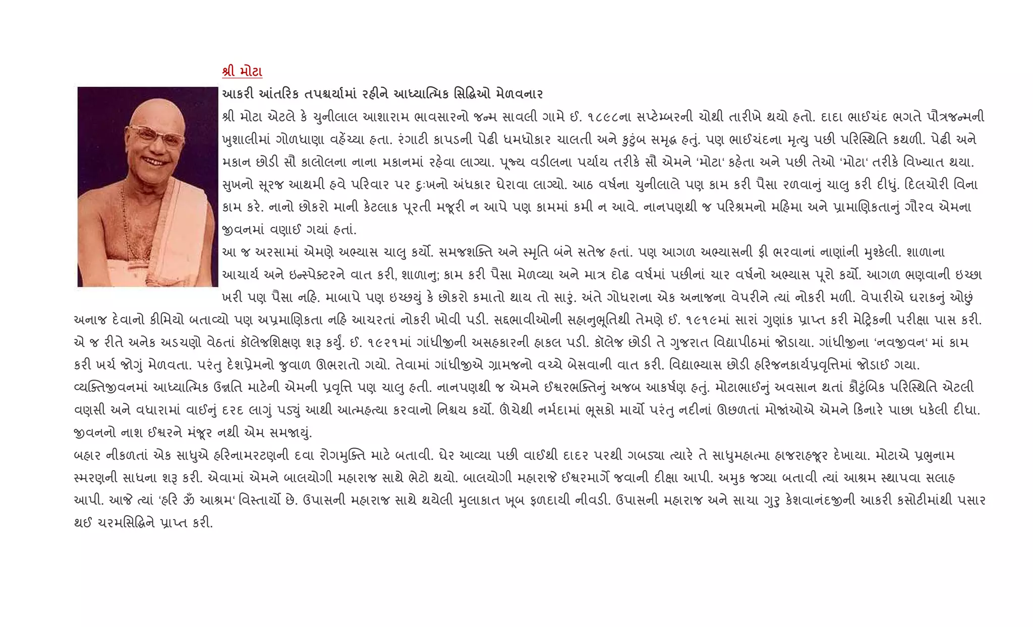 v
к F m$0 к $ Ã F h % к ' Ž~7 &
lી મોટા એટલે ક. ‹ુનીલાલ આશારામ ભાવસારનો જ મ સાવલી ગામે ઈ. ૧૮૯૮ના સEટ.’બરની ચોથી તાર"ખે થયો હતો. દાદા ભાઈચંદ ભગતે પૌ/જ મની
qુશાલીમાં ગોળધાણા વહ¾`યા હતા. રંગાટ" કાપડની પેઢ" ધમધોકાર ચાલતી અને ‰ુ§ુંબ સhૃg હuું. પણ ભાઈચંદના hૃbDુ પછ" પ રC4થિત કથળ". પેઢ" અને
મકાન છોડ" સૌ કાલોલના નાના મકાનમાં રહ.વા લાŠયા. d ૂNય વડ"લના પયા+ય તર"ક. સૌ એમને ‘મોટા‘ કહ.તા અને પછ" તેઓ ‘મોટા‘ તર"ક. િવ‚યાત થયા.
ુખનો ૂરજ આથમી હવે પ રવાર પર nુઃખનો =ધકાર ઘેરાવા લાŠયો. આઠ વષ+ના ‹ુનીલાલે પણ કામ કર" પૈસા રળવા ું ચા}ુ કર" દ"–ું. દલચોર" િવના
કામ કર.. નાનો છોકરો માની ક.ટલાક d ૂરતી મ?ૂર" ન આપે પણ કામમાં કમી ન આવે. નાનપણથી જ પ રlમનો મ હમા અને 6ામાRણકતા ું ગૌરવ એમના
xવનમાં વણાઈ ગયાં હતાં.
આ જ અરસામાં એમણે અ¢યાસ ચા}ુ કય•. સમજશCaત અને 4hૃિત બંને સતેજ હતાં. પણ આગળ અ¢યાસની ફ" ભરવાનાં નાણાંની hુ¤ક.લી. શાળાના
આચાય+ અને ઇ 4પેaટરને વાત કર", શાળા ુ; કામ કર" પૈસા મેળ2યા અને મા/ દોઢ વષ+માં પછ"નાં ચાર વષ+નો અ¢યાસ d ૂરો કય•. આગળ ભણવાની ઇ`છા
ખર" પણ પૈસા ન હ. માબાપે પણ ઇ`છDું ક. છોકરો કમાતો થાય તો સાoું. =તે ગોધરાના એક અનાજના વેપર"ને bયાં નોકર" મળ". વેપાર"એ ઘરાક ું ઓÉં
અનાજ દ.વાનો ક"િમયો બતા2યો પણ અ6માRણકતા ન હ આચરતાં નોકર" ખોવી પડ". સ£ભાવીઓની સહા ુeૂિતથી તેમણે ઈ. ૧૯૧૯માં સારાં Yુણાંક 6ાEત કર" મે yકની પર"kા પાસ કર".
એ જ ર"તે અનેક અડચણો વેઠતાં કૉલેજિશkણ શB કDુF. ઈ. ૧૯૨૧માં ગાંધીxની અસહકારની હાકલ પડ". કૉલેજ છોડ" તે Yુજરાત િવˆાપીઠમાં જોડાયા. ગાંધીxના ‘નવxવન‘ માં કામ
કર" ખચ+ જોYું મેળવતા. પરંuુ દ.શ6ેમનો ?ુવાળ ઊભરાતો ગયો. તેવામાં ગાંધીxએ ,ામજનો વ`ચે બેસવાની વાત કર". િવˆા¢યાસ છોડ" હ રજનકાય+6;ૃિ1માં જોડાઈ ગયા.
2યCaતxવનમાં આiયા{bમક ઉrિત માટ.ની એમની 6;ૃિ1 પણ ચા}ુ હતી. નાનપણથી જ એમને ઈSરભCaત ું અજબ આકષ+ણ હuું. મોટાભાઈ ું અવસાન થતાં કૌ§ુંRબક પ રC4થિત એટલી
વણસી અને વધારામાં વાઈ ું દરદ લાYું પડ¬ું આથી આbમહbયા કરવાનો િનµય કય•. šચેથી નમ+દામાં eૂસકો માય• પરંuુ નદ"નાં ઊછળતાં મોUંઓએ એમને કનાર. પાછા ધક.લી દ"ધા.
xવનનો નાશ ઈSરને મં?ૂર નથી એમ સમUDું.
બહાર નીકળતાં એક સા–ુએ હ રનામરટણની દવા રોગhુCaત માટ. બતાવી. ઘેર આ2યા પછ" વાઈથી દાદર પરથી ગબડ›ા bયાર. તે સા–ુમહાbમા હાજરાહ?ૂર દ.ખાયા. મોટાએ 6eુનામ
4મરણની સાધના શB કર". એવામાં એમને બાલયોગી મહારાજ સાથે ભેટો થયો. બાલયોગી મહારાP ઈSરમાગM જવાની દ"kા આપી. અhુક જŠયા બતાવી bયાં આlમ 4થાપવા સલાહ
આપી. આP bયાં ‘હ ર ૐ આlમ‘ િવ4તાય• છે. ઉપાસની મહારાજ સાથે થયેલી hુલાકાત q ૂબ ફળદાયી નીવડ". ઉપાસની મહારાજ અને સાચા Yુoુ ક.શવાનંદxની આકર" કસોટ"માંથી પસાર
થઈ ચરમિસ•gને 6ાEત કર".
 