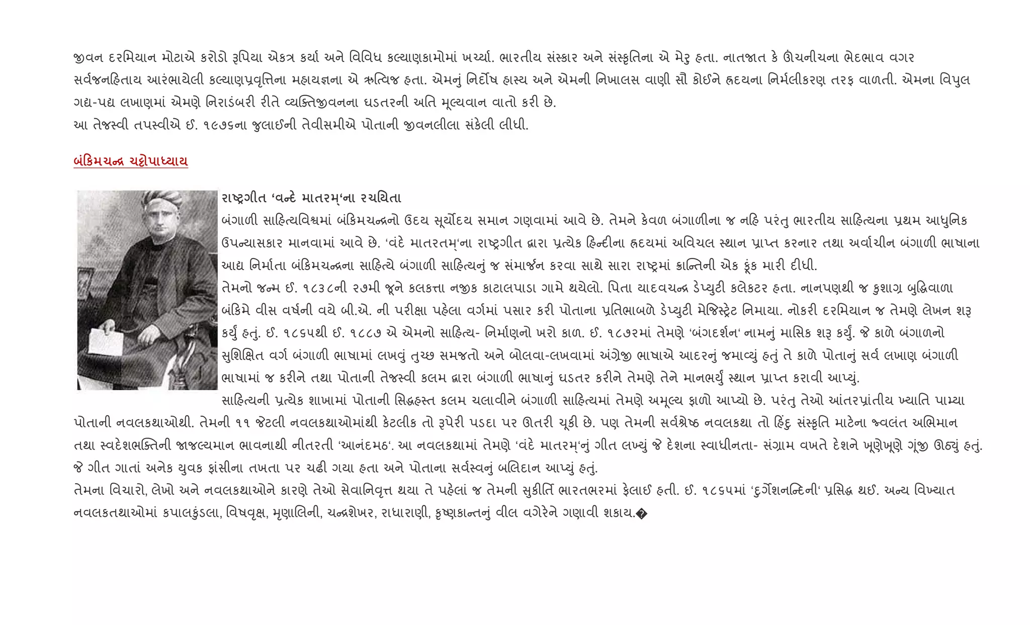 xવન દરિમયાન મોટાએ કરોડો Bિપયા એક/ કયા+ અને િવિવધ કŽયાણકામોમાં ખ`યા+. ભારતીય સં4કાર અને સં4‰ૃિતના એ મેoુ હતા. નાતUત ક. šચનીચના ભેદભાવ વગર
સવ+જન હતાય આરંભાયેલી કŽયાણ6;ૃિ1ના મહાય¶ના એ ઋ{bવજ હતા. એમ ું િનદ•ષ હા4ય અને એમની િનખાલસ વાણી સૌ કોઈને Üદયના િનમ+લીકરણ તરફ વાળતી. એમના િવdુલ
ગˆ-પˆ લખાણમાં એમણે િનરાડંબર" ર"તે 2યCaતxવનના ઘડતરની અિત hૂŽયવાન વાતો કર" છે.
આ તેજ4વી તપ4વીએ ઈ. ૧૯૭૬ના ?ુલાઈની તેવીસમીએ પોતાની xવનલીલા સંક.લી લીધી.
0к 1C[ 1½ h
UP $ ‘ C $ 3·‘ 1' $
બંગાળ" સા હbયિવSમાં બંકમચ [નો ઉદય ૂય•દય સમાન ગણવામાં આવે છે. તેમને ક.વળ બંગાળ"ના જ ન હ પરંuુ ભારતીય સા હbયના 6થમ આ–ુિનક
ઉપ યાસકાર માનવામાં આવે છે. ‘વંદ. માતરતh્‘ના રાAyગીત ‡ારા 6bયેક હ દ"ના Üદયમાં અિવચલ 4થાન 6ાEત કરનાર તથા અવા+ચીન બંગાળ" ભાષાના
આˆ િનમા+તા બં કમચ [ના સા હbયે બંગાળ" સા હbય ું જ સંમા¼ન કરવા સાથે સારા રાAyમાં 8ાC તની એક Ìંક માર" દ"ધી.
તેમનો જ મ ઈ. ૧૮૩૮ની ૨૭મી ?ૂને કલક1ા નxક કાટાલપાડા ગામે થયેલો. િપતા યાદવચ [ ડ.EDુટ" કલેકટર હતા. નાનપણથી જ ‰ુશા, zુ•gવાળા
બં કમે વીસ વષ+ની વયે બી.એ. ની પર"kા પહ.લા વગ+માં પસાર કર" પોતાના 6િતભાબળે ડ.EDુટ" મે{જ4y.ટ િનમાયા. નોકર" દરિમયાન જ તેમણે લેખન શB
કDુF હuું. ઈ. ૧૮૬૫થી ઈ. ૧૮૮૭ એ એમનો સા હbય- િનમા+ણનો ખરો કાળ. ઈ. ૧૮૭૨માં તેમણે ‘બંગદશ+ન‘ નામ ું માિસક શB કDુF. P કાળે બંગાળનો
ુિશRkત વગ+ બંગાળ" ભાષામાં લખ;ું uુ`છ સમજતો અને બોલવા-લખવામાં =,ેx ભાષાએ આદર ું જમા2Dું હuું તે કાળે પોતા ું સવ+ લખાણ બંગાળ"
ભાષામાં જ કર"ને તથા પોતાની તેજ4વી કલમ ‡ારા બંગાળ" ભાષા ું ઘડતર કર"ને તેમણે તેને માનભDુF 4થાન 6ાEત કરાવી આEDું.
સા હbયની 6bયેક શાખામાં પોતાની િસgહ4ત કલમ ચલાવીને બંગાળ" સા હbયમાં તેમણે અhૂŽય ફાળો આEયો છે. પરંuુ તેઓ ]તર6ાંતીય ‚યાિત પા’યા
પોતાની નવલકથાઓથી. તેમની ૧૧ Pટલી નવલકથાઓમાંથી ક.ટલીક તો Bપેર" પડદા પર ઊતર" ‹ ૂક" છે. પણ તેમની સવ+lેAઠ નવલકથા તો હ‘nુ સં4‰ૃિત માટ.ના Ëવલંત અRભમાન
તથા 4વદ.શભCaતની UજŽયમાન ભાવનાથી નીતરતી ‘આનંદમઠ‘. આ નવલકથામાં તેમણે ‘વંદ. માતરh્‘ ું ગીત લ‚Dું P દ.શના 4વાધીનતા- સં,ામ વખતે દ.શને q ૂણેq ૂણે Yૂંx ઊઠ¬ું હuું.
P ગીત ગાતાં અનેક Dુવક ફાંસીના તખતા પર ચઢ" ગયા હતા અને પોતાના સવ+4વ ું બRલદાન આEDું હuું.
તેમના િવચારો, લેખો અને નવલકથાઓને કારણે તેઓ સેવાિન;ૃ1 થયા તે પહ.લાં જ તેમની ુક"િતf ભારતભરમાં ફ.લાઈ હતી. ઈ. ૧૮૬૫માં ‘nુગMશન દની‘ 6િસg થઈ. અ ય િવ‚યાત
નવલકતથાઓમાં કપાલ‰ુંડલા, િવષ;ૃk, hૃણાRલની, ચ [શેખર, રાધારાણી, ‰ૃAણકા ત ું વીલ વગેર.ને ગણાવી શકાય.�
 