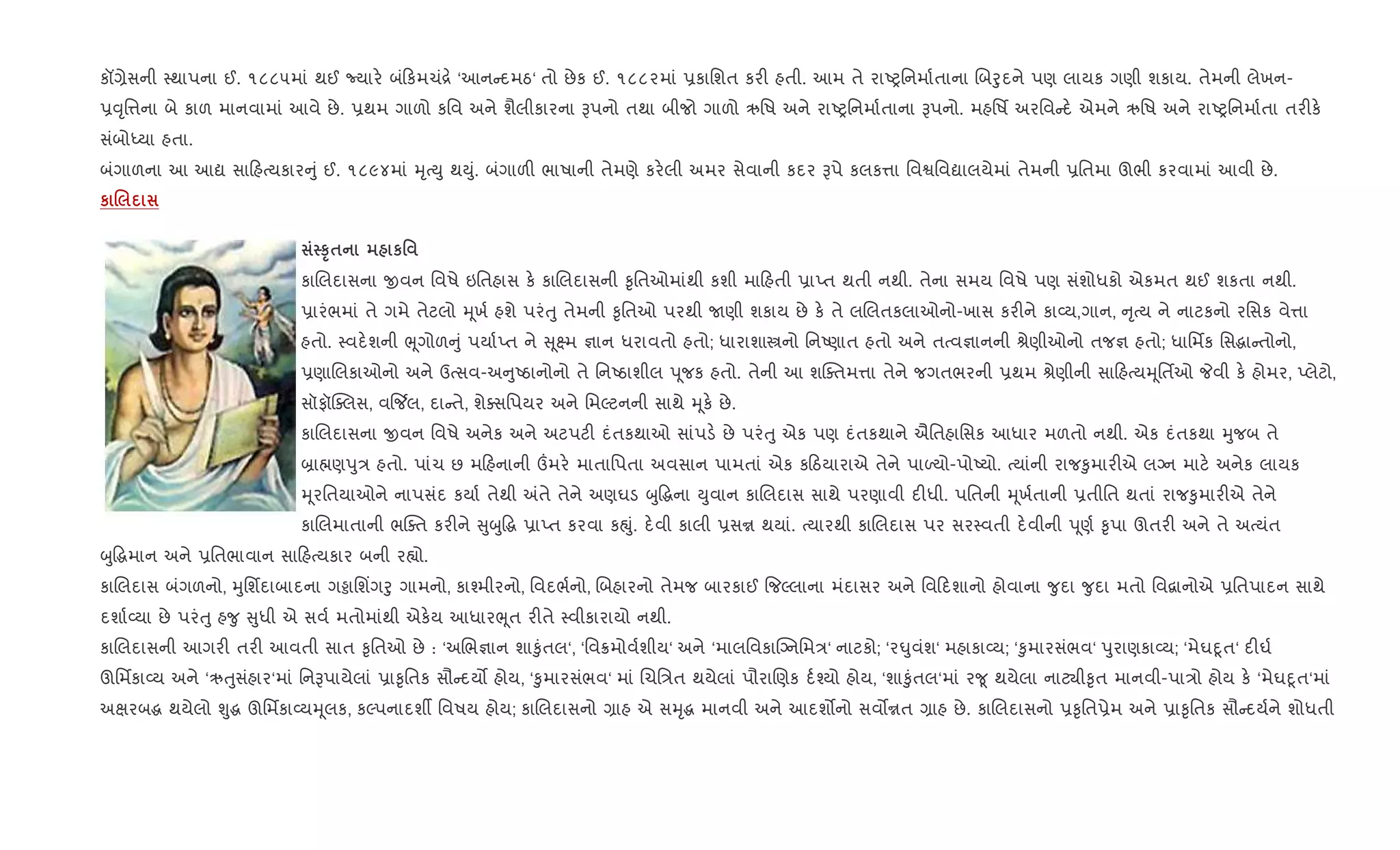 કå,ેસની 4થાપના ઈ. ૧૮૮૫માં થઈ Nયાર. બં કમચં[. ‘આન દમઠ‘ તો છેક ઈ. ૧૮૮૨માં 6કાિશત કર" હતી. આમ તે રાAyિનમા+તાના Rબoુદને પણ લાયક ગણી શકાય. તેમની લેખન-
6;ૃિ1ના બે કાળ માનવામાં આવે છે. 6થમ ગાળો કિવ અને શૈલીકારના Bપનો તથા બીજો ગાળો ઋિષ અને રાAyિનમા+તાના Bપનો. મહિષf અરિવ દ. એમને ઋિષ અને રાAyિનમા+તા તર"ક.
સંબોiયા હતા.
બંગાળના આ આˆ સા હbયકાર ું ઈ. ૧૮૯૪માં hૃbDુ થDું. બંગાળ" ભાષાની તેમણે કર.લી અમર સેવાની કદર Bપે કલક1ા િવSિવˆાલયેમાં તેમની 6િતમા ઊભી કરવામાં આવી છે.
к .
ST$ к'
કાRલદાસના xવન િવષે ઇિતહાસ ક. કાRલદાસની ‰ૃિતઓમાંથી કશી મા હતી 6ાEત થતી નથી. તેના સમય િવષે પણ સંશોધકો એકમત થઈ શકતા નથી.
6ારંભમાં તે ગમે તેટલો hૂખ+ હશે પરંuુ તેમની ‰ૃિતઓ પરથી Uણી શકાય છે ક. તે લRલતકલાઓનો-ખાસ કર"ને કા2ય,ગાન, ૃbય ને નાટકનો રિસક વે1ા
હતો. 4વદ.શની eૂગોળ ું પયા+Eત ને ૂ7મ ¶ાન ધરાવતો હતો; ધારાશાtનો િનAણાત હતો અને તbવ¶ાનની lેણીઓનો તજ¶ હતો; ધાિમfક િસgા તોનો,
6ણાRલકાઓનો અને ઉbસવ-અ ુAઠાનોનો તે િનAઠાશીલ d ૂજક હતો. તેની આ શCaતમ1ા તેને જગતભરની 6થમ lેણીની સા હbયhૂિતfઓ Pવી ક. હોમર, Eલેટો,
સૉફૉ“aલસ, વ{¼લ, દા તે, શેaસિપયર અને િમŽટનની સાથે hૂક. છે.
કાRલદાસના xવન િવષે અનેક અને અટપટ" દંતકથાઓ સાંપડ. છે પરંuુ એક પણ દંતકથાને ઐિતહાિસક આધાર મળતો નથી. એક દંતકથા hુજબ તે
˜ા×ણdુ/ હતો. પાંચ છ મ હનાની „મર. માતાિપતા અવસાન પામતાં એક ક ઠયારાએ તેને પાƒયો-પોAયો. bયાંની રાજ‰ુમાર"એ લŠન માટ. અનેક લાયક
hૂરિતયાઓને નાપસંદ કયા+ તેથી =તે તેને અણઘડ zુ•gના Dુવાન કાRલદાસ સાથે પરણાવી દ"ધી. પિતની hૂખ+તાની 6તીિત થતાં રાજ‰ુમાર"એ તેને
કાRલમાતાની ભCaત કર"ને ુzુ•g 6ાEત કરવા કpું. દ.વી કાલી 6સr થયાં. bયારથી કાRલદાસ પર સર4વતી દ.વીની d ૂણ+ ‰ૃપા ઊતર" અને તે અbયંત
zુ•gમાન અને 6િતભાવાન સા હbયકાર બની ર™ો.
કાRલદાસ બંગળનો, hુિશfદાબાદના ગðાિશ‘ગoુ ગામનો, કા¤મીરનો, િવદભ+નો, Rબહારનો તેમજ બારકાઈ {જŽલાના મંદાસર અને િવ દશાનો હોવાના ?ુદા ?ુદા મતો િવ‡ાનોએ 6િતપાદન સાથે
દશા+2યા છે પરંuુ હ?ુ ુધી એ સવ+ મતોમાંથી એક.ય આધારeૂત ર"તે 4વીકારાયો નથી.
કાRલદાસની આગર" તર" આવતી સાત ‰ૃિતઓ છે : ‘અRભ¶ાન શા‰ુંતલ‘, ‘િવ8મોવ+શીય‘ અને ‘માલિવકાCŠનિમ/‘ નાટકો; ‘ર·ુવંશ‘ મહાકા2ય; ‘‰ુમારસંભવ‘ dુરાણકા2ય; ‘મેઘnૂત‘ દ"ઘ+
ઊિમfકા2ય અને ‘ઋuુસંહાર‘માં િનBપાયેલાં 6ા‰ૃિતક સૌ દય• હોય, ‘‰ુમારસંભવ‘ માં Rચિ/ત થયેલાં પૌરાRણક દ+¤યો હોય, ‘શા‰ુંતલ‘માં ર?ૂ થયેલા નાટ¸ી‰ૃત માનવી-પા/ો હોય ક. ‘મેઘnૂત‘માં
અkરબg થયેલો Ãુg ઊિમfકા2યhૂલક, કŽપનાદશº િવષય હોય; કાRલદાસનો ,ાહ એ સhૃg માનવી અને આદશ•નો સવ•rત ,ાહ છે. કાRલદાસનો 6‰ૃિત6ેમ અને 6ા‰ૃિતક સૌ દય+ને શોધતી
 