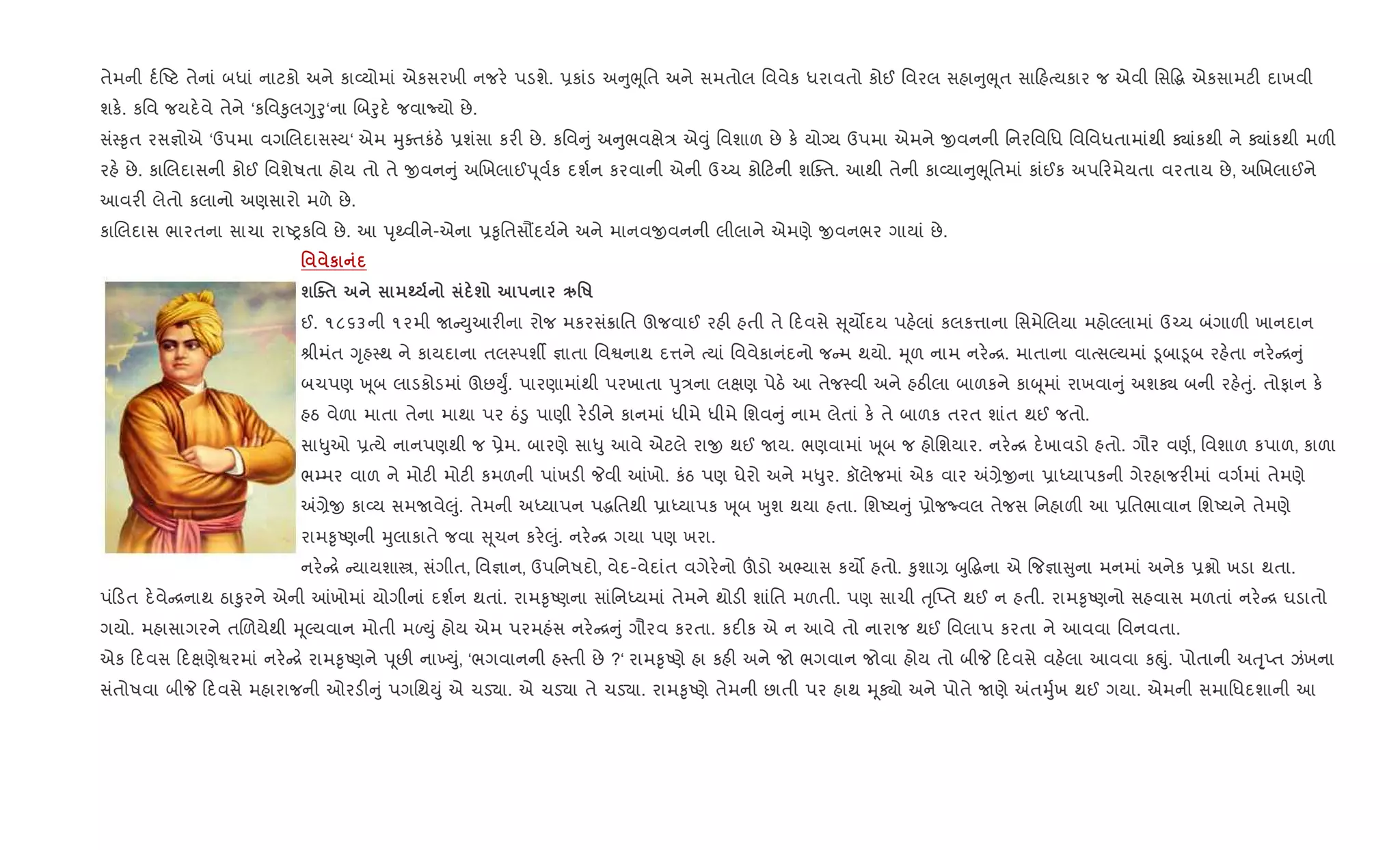 તેમની દ+Aટ તેનાં બધાં નાટકો અને કા2યોમાં એકસરખી નજર. પડશે. 6કાંડ અ ુeૂિત અને સમતોલ િવવેક ધરાવતો કોઈ િવરલ સહા ુeૂત સા હbયકાર જ એવી િસ•g એકસામટ" દાખવી
શક.. કિવ જયદ.વે તેને ‘કિવ‰ુલYુoુ‘ના Rબoુદ. જવાNયો છે.
સં4‰ૃત રસ¶ોએ ‘ઉપમા વગRલદાસ4ય‘ એમ hુaતકંઠ. 6શંસા કર" છે. કિવ ું અ ુભવkે/ એ;ું િવશાળ છે ક. યોŠય ઉપમા એમને xવનની િનરિવિધ િવિવધતામાંથી Äાંકથી ને Äાંકથી મળ"
રહ. છે. કાRલદાસની કોઈ િવશેષતા હોય તો તે xવન ું અRખલાઈd ૂવ+ક દશ+ન કરવાની એની ઉ`ચ કો ટની શCaત. આથી તેની કા2યા ુeૂિતમાં કાંઈક અપ રમેયતા વરતાય છે, અRખલાઈને
આવર" લેતો કલાનો અણસારો મળે છે.
કાRલદાસ ભારતના સાચા રાAyકિવ છે. આ dૃwવીને-એના 6‰ૃિતસ¹દય+ને અને માનવxવનની લીલાને એમણે xવનભર ગાયાં છે.
' к
шjo$ ¹ ш Ä'R
ઈ. ૧૮૬૩ની ૧૨મી U Dુઆર"ના રોજ મકરસં8ાિત ઊજવાઈ રહ" હતી તે દવસે ૂય•દય પહ.લાં કલક1ાના િસમેRલયા મહોŽલામાં ઉ`ચ બંગાળ" ખાનદાન
lીમંત Yૃહ4થ ને કાયદાના તલ4પશº ¶ાતા િવSનાથ દ1ને bયાં િવવેકાનંદનો જ મ થયો. hૂળ નામ નર. [. માતાના વાbસŽયમાં •ૂબા•ૂબ રહ.તા નર. [ ું
બચપણ q ૂબ લાડકોડમાં ઊછDુF. પારણામાંથી પરખાતા dુ/ના લkણ પેઠ. આ તેજ4વી અને હઠ"લા બાળકને કાz ૂમાં રાખવા ું અશÄ બની રહ.uું. તોફાન ક.
હઠ વેળા માતા તેના માથા પર ઠં•ુ પાણી ર.ડ"ને કાનમાં ધીમે ધીમે િશવ ું નામ લેતાં ક. તે બાળક તરત શાંત થઈ જતો.
સા–ુઓ 6bયે નાનપણથી જ 6ેમ. બારણે સા–ુ આવે એટલે રાx થઈ Uય. ભણવામાં q ૂબ જ હોિશયાર. નર. [ દ.ખાવડો હતો. ગૌર વણ+, િવશાળ કપાળ, કાળા
ભ’મર વાળ ને મોટ" મોટ" કમળની પાંખડ" Pવી ]ખો. કંઠ પણ ઘેરો અને મ–ુર. કૉલેજમાં એક વાર =,ેxના 6ાiયાપકની ગેરહાજર"માં વગ+માં તેમણે
=,ેx કા2ય સમUવે}ું. તેમની અiયાપન પgિતથી 6ાiયાપક q ૂબ qુશ થયા હતા. િશAય ું 6ોજËવલ તેજસ િનહાળ" આ 6િતભાવાન િશAયને તેમણે
રામ‰ૃAણની hુલાકાતે જવા ૂચન કર.}ું. નર. [ ગયા પણ ખરા.
નર. [. યાયશાt, સંગીત, િવ¶ાન, ઉપિનષદો, વેદ-વેદાંત વગેર.નો šડો અ¢યાસ કય• હતો. ‰ુશા, zુ•gના એ {જ¶ા ુના મનમાં અનેક 6ãો ખડા થતા.
પં ડત દ.વે [નાથ ઠા‰ુરને એની ]ખોમાં યોગીનાં દશ+ન થતાં. રામ‰ૃAણના સાંિનiયમાં તેમને થોડ" શાંિત મળતી. પણ સાચી uૃ“Eત થઈ ન હતી. રામ‰ૃAણનો સહવાસ મળતાં નર. [ ઘડાતો
ગયો. મહાસાગરને તRળયેથી hૂŽયવાન મોતી મƒDું હોય એમ પરમહંસ નર. [ ું ગૌરવ કરતા. કદ"ક એ ન આવે તો નારાજ થઈ િવલાપ કરતા ને આવવા િવનવતા.
એક દવસ દkણેSરમાં નર. [. રામ‰ૃAણને d ૂછ" ના‚Dું, ‘ભગવાનની હ4તી છે ?‘ રામ‰ૃAણે હા કહ" અને જો ભગવાન જોવા હોય તો બીP દવસે વહ.લા આવવા કpું. પોતાની અuૃ્Eત ઝંખના
સંતોષવા બીP દવસે મહારાજની ઓરડ" ું પગિથDું એ ચડ›ા. એ ચડ›ા તે ચડ›ા. રામ‰ૃAણે તેમની છાતી પર હાથ hૂÄો અને પોતે Uણે =તhુ+ખ થઈ ગયા. એમની સમાિધદશાની આ
 