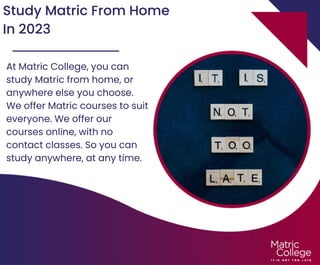 Study Matric From Home
In 2023
At Matric College, you can
study Matric from home, or
anywhere else you choose.
We offer Matric courses to suit
everyone. We offer our
courses online, with no
contact classes. So you can
study anywhere, at any time.
 