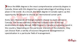 Since the MBA degree is the most comprehensive university degree in
Canada, those with this degree has a great advantage of working at any
place in the world. As a result, the MBA degree in Canada opens up the
opportunity for people to choose an international career path.
Every year, thousands of foreign students choose to study abroad in
Canada. The recent statistics show that Canada is one of the top
destinations to study abroad. MBA Degree in Canada is a growing trend in
the country. Depending on the particular interests of the students, they
can choose from a variety of courses like general management or
specialization in a particular field of management.
 