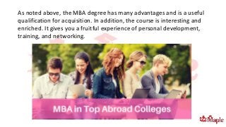 As noted above, the MBA degree has many advantages and is a useful
qualification for acquisition. In addition, the course is interesting and
enriched. It gives you a fruitful experience of personal development,
training, and networking.
 