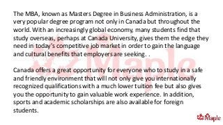The MBA, known as Masters Degree in Business Administration, is a
very popular degree program not only in Canada but throughout the
world. With an increasingly global economy, many students find that
study overseas, perhaps at Canada University, gives them the edge they
need in today's competitive job market in order to gain the language
and cultural benefits that employers are seeking. .
Canada offers a great opportunity for everyone who to study in a safe
and friendly environment that will not only give you internationally
recognized qualifications with a much lower tuition fee but also gives
you the opportunity to gain valuable work experience. In addition,
sports and academic scholarships are also available for foreign
students.
 