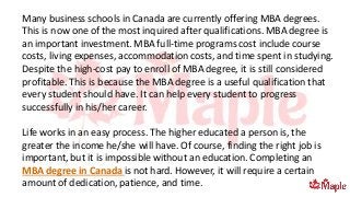 Many business schools in Canada are currently offering MBA degrees.
This is now one of the most inquired after qualifications. MBA degree is
an important investment. MBA full-time programs cost include course
costs, living expenses, accommodation costs, and time spent in studying.
Despite the high-cost pay to enroll of MBA degree, it is still considered
profitable. This is because the MBA degree is a useful qualification that
every student should have. It can help every student to progress
successfully in his/her career.
Life works in an easy process. The higher educated a person is, the
greater the income he/she will have. Of course, finding the right job is
important, but it is impossible without an education. Completing an
MBA degree in Canada is not hard. However, it will require a certain
amount of dedication, patience, and time.
 