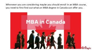Whenever you are considering maybe you should enroll in an MBA course,
you need to first find out what an MBA degree in Canada can offer you.
 