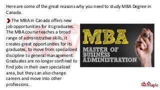 The MBA in Canada offers new
job opportunities for its graduates.
The MBA course teaches a broad
range of administrative skills, it
creates great opportunities for its
graduates, to move from specialized
discipline to general management.
Graduates are no longer confined to
find jobs in their own specialized
area, but they can also change
careers and move into other
professions.
Here are some of the great reasons why you need to study MBA Degree in
Canada.
 