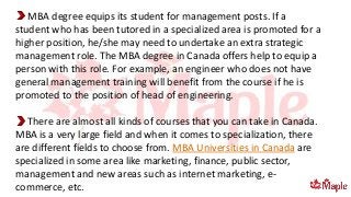 MBA degree equips its student for management posts. If a
student who has been tutored in a specialized area is promoted for a
higher position, he/she may need to undertake an extra strategic
management role. The MBA degree in Canada offers help to equip a
person with this role. For example, an engineer who does not have
general management training will benefit from the course if he is
promoted to the position of head of engineering.
There are almost all kinds of courses that you can take in Canada.
MBA is a very large field and when it comes to specialization, there
are different fields to choose from. MBA Universities in Canada are
specialized in some area like marketing, finance, public sector,
management and new areas such as internet marketing, e-
commerce, etc.
 