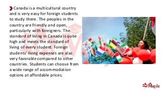 Canada is a multicultural country
and is very easy for foreign students
to study there. The peoples in the
country are friendly and open,
particularly with foreigners. The
standard of living in Canada is quite
high and meets the standard of
living of every student. Foreign
students' living expenses are also
very favorable compared to other
countries. Students can choose from
a wide range of accommodation
options at affordable prices.
 