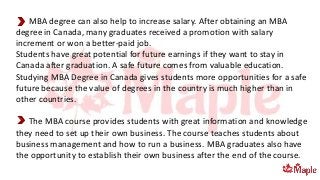 MBA degree can also help to increase salary. After obtaining an MBA
degree in Canada, many graduates received a promotion with salary
increment or won a better-paid job.
Students have great potential for future earnings if they want to stay in
Canada after graduation. A safe future comes from valuable education.
Studying MBA Degree in Canada gives students more opportunities for a safe
future because the value of degrees in the country is much higher than in
other countries.
The MBA course provides students with great information and knowledge
they need to set up their own business. The course teaches students about
business management and how to run a business. MBA graduates also have
the opportunity to establish their own business after the end of the course.
 