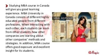 Studying MBA course in Canada
will give you good learning
experience. MBA University in
Canada consists of different highly
educated people from different
professions. When interacting with
each other, each student can learn
from other students how other
companies are learning about
other companies’ methods and
strategies. In addition, MBA course
offers good exposure and excellent
insight for its students.
 