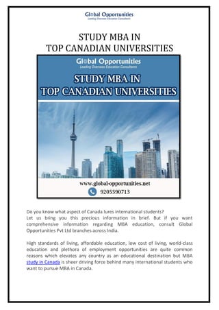 STUDY MBA IN
TOP CANADIAN UNIVERSITIES
Do you know what aspect of Canada lures international students?
Let us bring you this precious information in brief. But if you want
comprehensive information regarding MBA education, consult Global
Opportunities Pvt Ltd branches across India.
High standards of living, affordable education, low cost of living, world-class
education and plethora of employment opportunities are quite common
reasons which elevates any country as an educational destination but MBA
study in Canada is sheer driving force behind many international students who
want to pursue MBA in Canada.
 