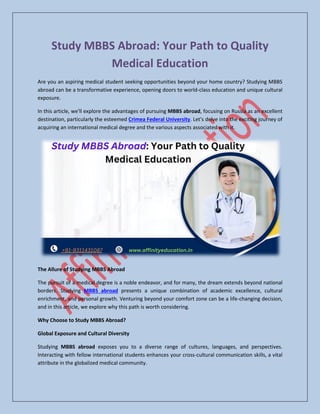 Study MBBS Abroad: Your Path to Quality
Medical Education
Are you an aspiring medical student seeking opportunities beyond your home country? Studying MBBS
abroad can be a transformative experience, opening doors to world-class education and unique cultural
exposure.
In this article, we'll explore the advantages of pursuing MBBS abroad, focusing on Russia as an excellent
destination, particularly the esteemed Crimea Federal University. Let's delve into the exciting journey of
acquiring an international medical degree and the various aspects associated with it.
The Allure of Studying MBBS Abroad
The pursuit of a medical degree is a noble endeavor, and for many, the dream extends beyond national
borders. Studying MBBS abroad presents a unique combination of academic excellence, cultural
enrichment, and personal growth. Venturing beyond your comfort zone can be a life-changing decision,
and in this article, we explore why this path is worth considering.
Why Choose to Study MBBS Abroad?
Global Exposure and Cultural Diversity
Studying MBBS abroad exposes you to a diverse range of cultures, languages, and perspectives.
Interacting with fellow international students enhances your cross-cultural communication skills, a vital
attribute in the globalized medical community.
 