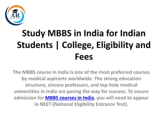 Study MBBS in India for Indian
Students | College, Eligibility and
Fees
The MBBS course in India is one of the most preferred courses
by medical aspirants worldwide. The strong education
structure, sincere professors, and top-hole medical
universities in India are paving the way for success. To secure
admission for MBBS courses in India, you will need to appear
in NEET (National Eligibility Entrance Test).
 
