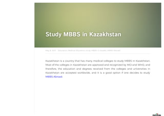 Study MBBS in Kazakhstan
Study MBBS in Kazakhstan
·
May 8, 2021
Kazakhstan is a country that has many medical colleges to study MBBS in Kazakhstan.
Most of the colleges in Kazakhstan are approved and recognized by MCI and WHO, and
therefore, the education and degrees received from the colleges and universities in
Kazakhstan are accepted worldwide, and it is a good option if one decides to study
MBBS Abroad.
Education, Medical Education, study MBBS in Kazakh, MBBS Abroad
 