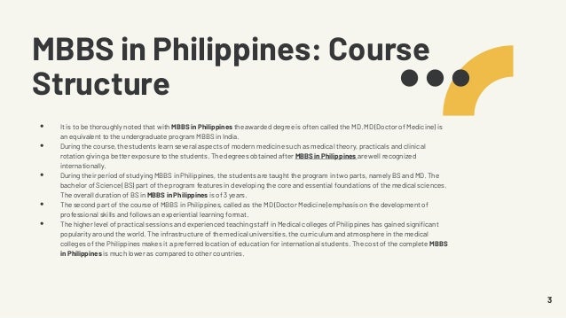 MBBS in Philippines: Course
Structure
• It is to be thoroughly noted that with MBBS in Philippines the awarded degree is often called the MD. MD (Doctor of Medicine) is
an equivalent to the undergraduate program MBBS in India.
• During the course, the students learn several aspects of modern medicine such as medical theory, practicals and clinical
rotation giving a better exposure to the students. The degrees obtained after MBBS in Philippines are well recognized
internationally.
• During their period of studying MBBS in Philippines, the students are taught the program in two parts, namely BS and MD. The
bachelor of Science (BS) part of the program features in developing the core and essential foundations of the medical sciences.
The overall duration of BS in MBBS in Philippines is of 3 years.
• The second part of the course of MBBS in Philippines, called as the MD (Doctor Medicine) emphasis on the development of
professional skills and follows an experiential learning format.
• The higher level of practical sessions and experienced teaching staff in Medical colleges of Philippines has gained significant
popularity around the world. The infrastructure of the medical universities, the curriculum and atmosphere in the medical
colleges of the Philippines makes it a preferred location of education for international students. The cost of the complete MBBS
in Philippines is much lower as compared to other countries.
3
 