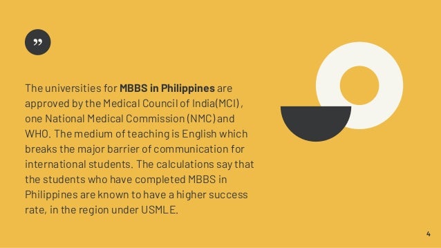 4
The universities for MBBS in Philippines are
approved by the Medical Council of India(MCI) ,
one National Medical Commission (NMC) and
WHO. The medium of teaching is English which
breaks the major barrier of communication for
international students. The calculations say that
the students who have completed MBBS in
Philippines are known to have a higher success
rate, in the region under USMLE.
 