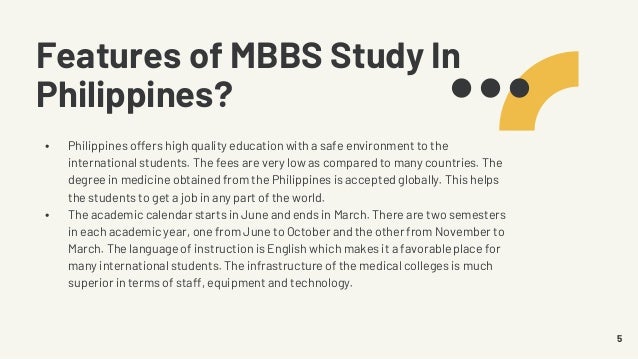 Features of MBBS Study In
Philippines?
• Philippines offers high quality education with a safe environment to the
international students. The fees are very low as compared to many countries. The
degree in medicine obtained from the Philippines is accepted globally. This helps
the students to get a job in any part of the world.
• The academic calendar starts in June and ends in March. There are two semesters
in each academic year, one from June to October and the other from November to
March. The language of instruction is English which makes it a favorable place for
many international students. The infrastructure of the medical colleges is much
superior in terms of staff, equipment and technology.
5
 