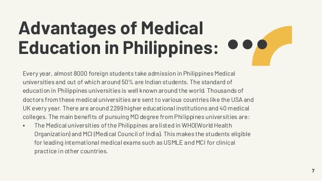 Advantages of Medical
Education in Philippines:
Every year, almost 8000 foreign students take admission in Philippines Medical
universities and out of which around 50% are Indian students. The standard of
education in Philippines universities is well known around the world. Thousands of
doctors from these medical universities are sent to various countries like the USA and
UK every year. There are around 2299 higher educational institutions and 40 medical
colleges. The main benefits of pursuing MD degree from Philippines universities are:
• The Medical universities of the Philippines are listed in WHO(World Health
Organization) and MCI (Medical Council of India). This makes the students eligible
for leading international medical exams such as USMLE and MCI for clinical
practice in other countries.
7
 