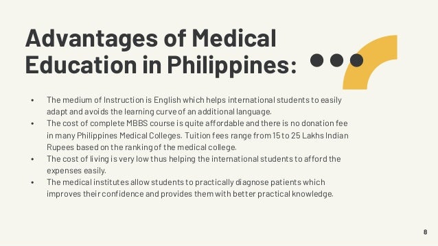Advantages of Medical
Education in Philippines:
• The medium of Instruction is English which helps international students to easily
adapt and avoids the learning curve of an additional language.
• The cost of complete MBBS course is quite affordable and there is no donation fee
in many Philippines Medical Colleges. Tuition fees range from 15 to 25 Lakhs Indian
Rupees based on the ranking of the medical college.
• The cost of living is very low thus helping the international students to afford the
expenses easily.
• The medical institutes allow students to practically diagnose patients which
improves their confidence and provides them with better practical knowledge.
8
 