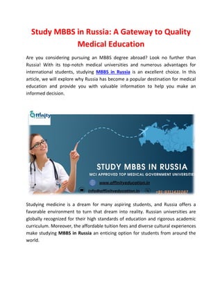 Study MBBS in Russia: A Gateway to Quality
Medical Education
Are you considering pursuing an MBBS degree abroad? Look no further than
Russia! With its top-notch medical universities and numerous advantages for
international students, studying MBBS in Russia is an excellent choice. In this
article, we will explore why Russia has become a popular destination for medical
education and provide you with valuable information to help you make an
informed decision.
Studying medicine is a dream for many aspiring students, and Russia offers a
favorable environment to turn that dream into reality. Russian universities are
globally recognized for their high standards of education and rigorous academic
curriculum. Moreover, the affordable tuition fees and diverse cultural experiences
make studying MBBS in Russia an enticing option for students from around the
world.
 