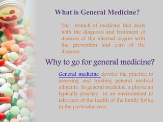 What is General Medicine?
The branch of medicine that deals
with the diagnosis and treatment of
diseases of the internal organs with
the prevention and care of the
diseases.
Why to go for general medicine?
General medicine devotes the practice to
assessing and treating general medical
ailments. In general medicine, a physician
typically practice in an environment to
take care of the health of the family living
in the particular area.
 