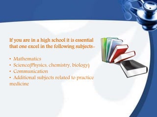 If you are in a high school it is essential
that one excel in the following subjects-
• Mathematics
• Science(Physics, chemistry, biology)
• Communication
• Additional subjects related to practice
medicine
 