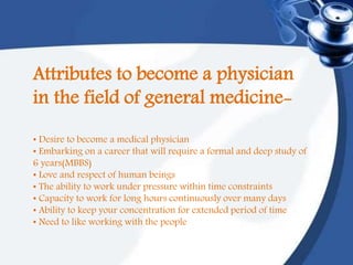 Attributes to become a physician
in the field of general medicine-
• Desire to become a medical physician
• Embarking on a career that will require a formal and deep study of
6 years(MBBS)
• Love and respect of human beings
• The ability to work under pressure within time constraints
• Capacity to work for long hours continuously over many days
• Ability to keep your concentration for extended period of time
• Need to like working with the people
 