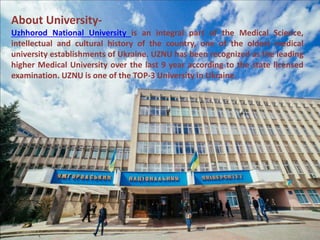 About University-
Uzhhorod National University is an integral part of the Medical Science,
intellectual and cultural history of the country, one of the oldest medical
university establishments of Ukraine. UZNU has been recognized as the leading
higher Medical University over the last 9 year according to the state licensed
examination. UZNU is one of the TOP-3 University in Ukraine.
 