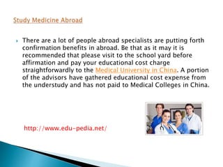  There are a lot of people abroad specialists are putting forth 
confirmation benefits in abroad. Be that as it may it is 
recommended that please visit to the school yard before 
affirmation and pay your educational cost charge 
straightforwardly to the Medical University in China. A portion 
of the advisors have gathered educational cost expense from 
the understudy and has not paid to Medical Colleges in China. 
http://www.edu-pedia.net/ 
