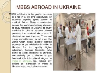 MBBS ABROAD IN UKRAINE 
MBBS in Ukraine is the golden decision 
or once in a life time opportunity for 
students aspiring great career in 
medical fields. Many consultancies 
across the world are helping students 
to study medicine in Ukraine. To study 
medicine in Ukraine students should 
possess the required documents & 
clarifications from the visa. There are 
many consultancies in all over the 
world which helps globally located 
students to get admission in mbbs in 
Ukraine for top quality higher 
education. Foreign Students, who 
come to study medicine in Ukraine, 
successively get a chance to get 
honored with international degree in 
mbbs in Ukraine. So, without any 
doubts get admission in mbbs in 
Ukraine in top medical universities. 
 
