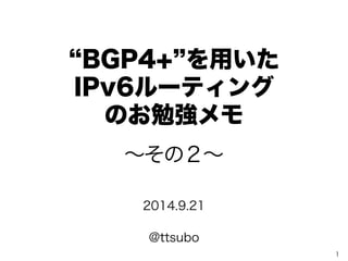 “BGP4+”を用いた 
IPv6ルーティング 
のお勉強メモ 
1 
～その２～ 
2014.9.21 
@ttsubo 
 