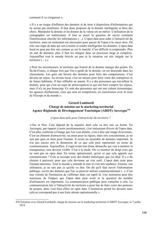 comment il va s'organiser ».
« Il y a un risque d'inflation des données et de mise à disposition d'informations qui
ne seront pas réutilisées. Il faut donc proposer de la donnée intelligente et faire des
choix. Manipuler la donnée et lui donner de la valeur est un métier. L'utilisation de la
cartographie est intéressante. Il faut se poser la question de savoir comment
l'interlocuteur cherche les informations (…). L'open data peut aider à l'attractivité du
territoire, mais un traitement est nécessaire pour passer de l'open à la smart data. On
crée une régie de data qui sert à traiter et rendre intelligentes les données. L'open data
local ne peut pas être mis comme ça sur le marché. C'est difficile à comprendre. Plus
on met de données, plus il faut les intégrer dans un processus large et complexe.
Aujourd'hui tout le monde bricole un peu et la situation est très inégale sur le
territoire (…) ».
« Pour les investisseurs, le territoire qui fournit de la donnée marque des points. En
Île-de-France, à chaque fois que l'on a gardé de la donnée, on est descendu dans les
classements. Les gens ont besoin des données pour faire des comparaisons. C'est
devenu un enjeu. Au niveau local, c'est un moyen pour faire venir des entreprises et
de futurs habitants. Il faut réfléchir en amont. Il y a des personnes qui travaillent la
donnée, pour qui c'est un sujet de préoccupation et qui ont bien compris les enjeux,
mais il n'y en pas beaucoup. Ce sont des personnes qui ont une culture économique,
les agences d'urbanisme, ceux qui sont en compétition, en concurrence avec le reste
de l'Europe et du monde ».
Gérard Lombardi
Chargé de mission sur le marketing territorial
Agence Régionale de Développement Touristique (ARDT) Auvergne470
L'open data utile pour l'attractivité du territoire ?
« Oui et Non. Cela dépend de la manière dont cela va être mis en forme. En
Auvergne, par rapport à notre positionnement, c'est intéressant d'avoir de l'open data.
C'est plus conforme à l'image que l'on veut donner, c'est à dire une image d'ouverture.
C'est un élément d'attractivité, un atout pour la région, mais très concrètement, je ne
sais pas quoi en faire pour l'instant. Il existe un ensemble de données important. Je
n'ai pas encore pris la dimension de ce que cela peut représenter en terme de
communication. Aujourd'hui, il s'agit avant tout d'une démarche qui vise à montrer la
transparence, tout devient visible. C'est à la mode. On va montrer du doigt ceux qui
ne sont pas en open data. En terme opérationnel, qu'est ce que cela apporte aux
communicants ? Cela se recoupe avec des études statistiques que j'ai déjà. Il y a du
chemin à parcourir pour que cela devienne un vrai outil. L'open data reste pour
l'instant méconnu. Tout le monde a entendu le mot et c'est très tendance. Ensuite, son
utilisation, je ne sais pas ce qu'elle va être. On dit qu'il faut ouvrir l'information
publique, ouvrir des données que l'on va pouvoir utiliser commercialement (...). C'est
une volonté de l'institution de s'affirmer dans cet esprit là. Une institution peut être
soucieuse de l'impact que l'open data peut avoir et la question du nombre
d'utilisateurs est importante. La communication publique peut s'attacher à cela. La
communication liée à l'attractivité du territoire a pour but de faire venir des porteurs
de projets, donc c'est bien d'être en open data. L'institution prend les devants mais
cela ne correspond pas à une forte attente opérationnelle ».
470 Entretien avec Gérard Lombardi, chargé de mission sur le marketing territorial à l'ARDT Auvergne, le 7 juillet
2014
100
 